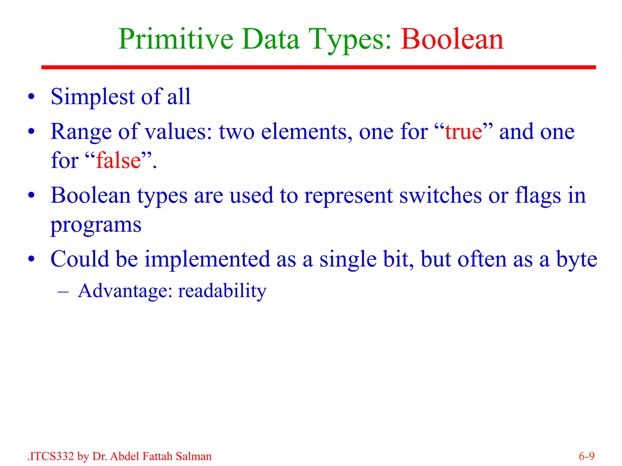 Primitive Data Types: Boolean
• Simplest of all
• Range of values: two elements, one for “true” and one
  for “false”.
• Boolean types are used to represent switches or flags in
  programs
• Could be implemented as a single bit, but often as a byte
     – Advantage: readability




.ITCS332 by Dr. Abdel Fattah Salman                      6-9
 