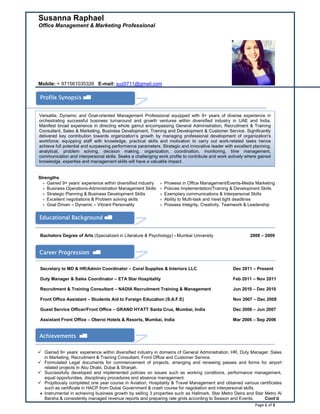 Page 1 of 3
Susanna Raphael
Office Management & Marketing Professional
Mobile: + 971561035326 E-mail: suz0711@gmail.com
Strengths
 Gained 9+ years’ experience within diversified industry
 Business Operations-Administration Management Skills
 Strategic Planning & Business Development Skills
 Excellent negotiations & Problem solving skills
 Goal Driven – Dynamic – Vibrant Personality
 Prowess in Office Management/Events-Media Marketing
 Policies Implementation/Training & Development Skills
 Exemplary communications & Interpersonal Skills
 Ability to Multi-task and meet tight deadlines
 Possess Integrity, Creativity, Teamwork & Leadership
Bachelors Degree of Arts (Specialized in Literature & Psychology) - Mumbai University 2008 – 2009
Secretary to MD & HR/Admin Coordinator – Coral Supplies & Interiors LLC Dec 2011 – Present
Duty Manager & Sales Coordinator – ETA Star Hospitality Feb 2011 – Nov 2011
Recruitment & Training Consultant – NADIA Recruitment Training & Management Jun 2010 – Dec 2010
Front Office Assistant – Students Aid to Foreign Education (S.A.F.E) Nov 2007 – Dec 2008
Guest Service Officer/Front Office – GRAND HYATT Santa Cruz, Mumbai, India Dec 2006 – Jun 2007
Assistant Front Office – Oberoi Hotels & Resorts, Mumbai, India Mar 2006 – Sep 2006
 Gained 9+ years’ experience within diversified industry in domains of General Administration, HR, Duty Manager, Sales
in Marketing, Recruitment & Training Consultant, Front Office and Customer Service.
 Formulated Legal documents for commencement of projects, arranging and renewing passes and forms for airport
related projects in Abu Dhabi, Dubai & Sharjah.
 Successfully developed and implemented policies on issues such as working conditions, performance management,
equal opportunities, disciplinary procedures and absence management.
 Propitiously completed one year course in Aviation, Hospitality & Travel Management and obtained various certificates
such as certificate in HACP from Dubai Government & crash course for negotiation and interpersonal skills.
 Instrumental in achieving business growth by selling 3 properties such as Hallmark, Star Metro Deira and Star Metro Al
Barsha & consistently managed revenue reports and preparing rate grids according to Season and Events. Cont’d
Profile Synopsis
Educational Background
Versatile, Dynamic and Goal-oriented Management Professional equipped with 9+ years of diverse experience in
orchestrating successful business turnaround and growth ventures within diversified industry in UAE and India.
Manifest broad experience in directing whole gamut encompassing General Administration, Recruitment & Training
Consultant, Sales & Marketing, Business Development, Training and Development & Customer Service. Significantly
delivered key contribution towards organization’s growth by managing professional development of organization's
workforce; equipping staff with knowledge, practical skills and motivation to carry out work-related tasks hence
achieve full potential and surpassing performance parameters. Strategic and innovative leader with excellent planning,
analytical, problem solving, decision making, organization, coordination, monitoring, time management,
communication and interpersonal skills. Seeks a challenging work profile to contribute and work actively where gained
knowledge, expertise and management skills will have a valuable impact.
Career Progression
Achievements
 