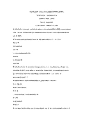 INSTITUCIÓN EDUCATIVA LICEO DEPARTAMENTAL
TECNOLOGIA E INFORMATICA
ESTRATEGIA DE APOYO
TALLER GRADO 10
EJE TEMATICO 7 Y 8 INTEGRADO
1. Calcular la resistencia equivalente a dos resistencias de 20 Ω y 30 Ω, conectadas en
serie. Calcular la intensidad que atravesará dicho circuito cuando se conecta a una
pila de 4'5 V.
R/: la resistencia equivalente seria de 50Ω, ya que R1=20 Ω y R2=30 Ω
R1+R2=R
20 Ω+30 Ω=R
50 Ω=R
La intensidad es de 0,09A.
It= v/Rt
It= 4,5V/50 Ω
It=0,09A
2. Calcular el valor de la resistencia equivalente en un circuito compuesto por tres
bombillas de 30 Ω conectadas en serie Hallar el valor de la intensidad de corriente
que atravesará el circuito sabiendo que está conectado a una fuente de
alimentación de 4'5 V.
R/: La resistencia equivalente es de 90 Ω, ya que R1=R2=R3=30 Ω
R=R1+R2+R3
R= 30 Ω+30 Ω+30 Ω
R=90 Ω
La intensidad del circuito es de 0,05A.
It= v/Rt
It= 4,5V/90 Ω
It=0,05A
3. Averiguar la intensidad que atravesará cada una de las resistencias y la total en el
 