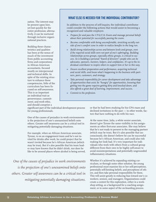 10	 Retaining African Americans in the Accounting Profession: A Success Model
or that he had been studying for his CPA exam and
declined invitations in the past — in other words, fac-
tors that have nothing to do with his race.
At the same time, Julia, a white senior associate,
doesn’t give Tyrone the same visibility in his assign-
ments as other first-year associates. She may believe
that he’s not ready to present to the managing partner
(which may be true). But it’s also possible that un-
consciously, she doesn’t believe he can be successful
because he’s African American, and could also risk
making her look bad. It’s very important for indi-
viduals who work with others from a cultural group
different from their own to be highly self-aware to
avoid misinterpretations and potentially ungrounded
inflammatory situations.
Whether it’s achieved by expanding existing cur-
riculum, or through some other solution, the young
professional must examine his or her self-perceptions,
potentially self-limiting beliefs, and perceptions of oth-
ers, and then take personal responsibility for them.
This will assist greatly in reducing bias toward one’s co-
workers, seniors, and managers. Organizations could
create a context for this exploration, either in a work-
shop setting, as a background for a coaching assign-
ment, or in some aspect of the on-boarding process.
zation. The interest may
be present upon hire,
yet lost quickly for the
entire profession; alterna-
tively, it can be nurtured
through inclusive organi-
zational practices.
Building these charac-
teristics and qualities
has been at the nexus of
much of the investment
from public accounting
firms and corporations
in African American
accountants, focused
mostly on interpersonal
and technical skills. In
spite of the existing struc-
ture to enhance these
competencies, little of the
curriculum has been fo-
cused on self-awareness.
This is as important
an individual trait as
perseverance, commit-
ment, and work ethic,
and should comprise a
significant part of the individual development process
for young professionals.
One of the causes of prejudice in work environments
is the projection of one’s unexamined beliefs onto
others. Greater self awareness can be a critical tool in
mitigating potentially damaging situations.
For example, when an African American associate,
Tyrone, is on an engagement team and he’s not in-
vited for drinks after work, he could project that he
wasn’t invited because he’s African American (which
may be true). But it’s also possible that his team lead-
er may have known that he didn’t drink, nor does he
like to be around places where alcohol is being served,
What else is needed for the individual contributor?
In addition to the process of self-inquiry, the individual contributor
could consider the following actions that would assist in becoming a
recognized and valuable employee.
Prepare for and pass the CPA/CIA Exam and manage personal beliefs»»
about their potential for successfully passing the exam.
Become comfortable with being uncomfortable, stretching socially out-»»
side of one’s comfort zone in order to realize benefits in the long run.
Build strong relationships across and between levels and groups, even»»
if the required social skills were not part of one’s upbringing. Building
relationships across groups, especially ethnic groups, is critical to suc-
cess. So is building a personal “board of directors”: people who can be
advocates, sponsors, mentors, helpers, and confidantes. It’s up to the in-
dividual contributor to inspire others to support him or her in this way.
Ensure excellent preparation and performance, acquiring technical»»
and social skills, and know what’s happening in the business with part-
ners, peers, customers, and strategy.
Take personal responsibility for career development and take advantage»»
of opportunities that exist; be “hungry” for opportunities, knowing that
getting into the game requires getting dirty and knocked down, and
also affords a great deal of learning, improvement, and success.
Commit to the profession.»»
One of the causes of prejudice in work environments
is the projection of one’s unexamined beliefs onto
others. Greater self awareness can be a critical tool in
mitigating potentially damaging situations.
 