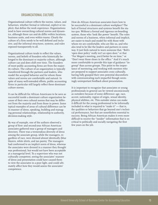 Howard University School of Business Center for Accounting Education 	 13
Organizational Culture
Organizational culture reflects the norms, values, and
behaviors, whether formal or informal, explicit or im-
plicit, that define the work experience. Organizations
tend to have overarching cultural norms and dynam-
ics, although these can and do differ within locations,
business units, and even within teams. Clearly the
culture of a firm needs to be well defined and inclu-
sive, and the informal structures, systems, and rules
exposed transparently to all.
Organizational culture tends to reflect the values,
norms, and beliefs of founders who historically be-
longed to the dominant or majority culture, although
culture can and does shift over time. The founders
of most public accounting firms are from the major-
ity culture. The culture of an organization is typically
transferred through the partners and leaders, who
model the accepted behavior and for whom those
values and norms are comfortable and natural. In
spite of many well-intended efforts, public accounting
firms in particular still largely reflect these dominant
culture norms.
It can be difficult for African Americans to be seen as
successful inside a dominant culture organization be-
cause of their own cultural norms that may be differ-
ent from the majority and from those in power. Some
typical examples of areas of cultural difference can be
in manner of dress, speaking, building and manag-
ing personal relationships, relationship to authority,
decision-making style.
By way of example, one of the authors observed a
group of first- and second-year African American
associates gathered near a group of managers and
directors. There was a tremendous diversity of dress
among the associate group, while the managers, re-
gardless of race, were dressed almost identically (blue
blazers, white shirts, and tan pants). The managers
had conformed to an implicit norm of dress, whereas
the associates were dressed in a manner they thought
was professional, but would not have been acceptable
at a managerial level. To a supervisor who was not
culturally competent, seeing the associates’ manner
of dress and presentation could have caused them
to view the associates in a poor light, and could ulti-
mately affect how they would assess the associates’
competence.
How do African American associates learn how to
be successful in a dominant culture workplace? The
lack of formal structures and systems benefit the sta-
tus quo. Without a formal and rigorous on-boarding
system, those who ‘look like power’ benefit. The rules
and norms of a business, when informal and implicit,
are easier to teach and model for with those with
whom we are comfortable, who are like us, and who
also tend to be like the leaders and partners in some
way. It just feels natural to warn someone that, “Bob’s
‘open door policy’ really isn’t an open door,” or that
“For Megan’s meeting, you’d better be on time,” or
“Don’t wear those shoes in the office.” And it’s much
more comfortable to provide this type of guidance “in-
group” than across groups. This point to the impor-
tance of mentoring, and working with mentors who
are prepared to support associates cross culturally,
having fully grasped their own potential discomforts
with communicating such impactful though seem-
ingly unimportant feedback about presentation.
It is important to recognize that associates or young
professionals in general can be viewed unconsciously
as outsiders because of some difference: age, race,
accent, nationality, region of origin, sexual identity,
physical abilities, etc. This outsider status can make
it difficult for the young professional to be informally
included in what is required to “make it” — that is,
the qualities or behaviors that go beyond one’s techni-
cal performance, but that are nonetheless essential to
success. Being African American makes it even more
difficult to receive the “insider” information that is so
critical to politically and socially navigating the first
few years on the job.
 