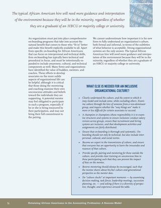 14	 Retaining African Americans in the Accounting Profession: A Success Model
An organization must put into place comprehensive
on-boarding programs that take into account the
natural benefit that comes to those who “fit in” better
and make this benefit explicitly available to all. Apart
from specific on-boarding for African Americans
that can focus on interpersonal and technical skills,
firm on-boarding has typically been technical and
procedural in focus, and must be intentionally ex-
panded to include awareness, cultural, and technical
components as well. Many firms and organizations
have identified the value of buddies, mentors, and
coaches. These efforts to develop
associates on the more subtle
aspects of organizational life can
be helpful, although it is critical
that those doing the mentoring
and coaching examine their own
unconscious attitudes and beliefs
toward the individuals they are
supporting. A potential mentor
may feel obligated to participate
in such a program, especially if
he or she is being measured by
their participation, and may not
bring their full commitment to
the pairing.
We cannot underestimate how important it is for new
hires to fully understand an organization’s culture,
both formal and informal, in terms of the subtleties
of what behavior is acceptable. Strong organizational
systems are the only answer. The typical African
American hire will need more guidance and interpre-
tation of the environment because they will be in the
minority, regardless of whether they are a graduate of
an HBCU or majority college or university.
What else is needed for an inclusive
organizational culture?
Clearly understand the culture, and the extent to which it»»
may model and include some, while excluding others. Exam-
ine culture through the lens of someone from a non-dominant
group, and inquire whether the “way things are” make it
more or less difficult for certain associates to succeed.
A champion or champions whose responsibility it is to exam-»»
ine structures and systems to ensure inclusion: conduct salary
reviews across groups, ensure that recruitment and hiring
systems are inclusive, and that development activities and
assignments are fairly distributed.
Ensure that on-boarding is thorough and systematic. On-»»
boarding should not only be technical, but also include inter-
personal, cultural, and social norms.
Become an expert in the transmission of culture, and ensure»»
that everyone has an opportunity to learn the innuendos and
nuances of that culture.
Provide specific pairing and mentoring for those outside the»»
culture, and provide clear training on unconscious bias to
those participating such that they can prevent the impact
of bias on the mentee.
Reverse mentoring should always be encouraged, such that»»
the mentee shares about his/her culture and generational
perspective as the mentor does.
Do “culture checks” at important moments — by examining»»
decision making, task forces, leadership meetings, succession
planning, etc. — and asking if there is a diversity of perspec-
tive, thought, and experience around the table.
The typical African American hire will need more guidance and interpretation
of the environment because they will be in the minority, regardless of whether
they are a graduate of an HBCU or majority college or university.
 