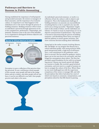 Howard University School of Business Center for Accounting Education 	 15
Pathways and Barriers to
Success in Public Accounting
Having established the importance of well-prepared
and grounded associates, the seniors or managers of
those associates, and the importance of an inclusive
culture, it’s important to see what happens to the
individual as he or she moves through the process of
building eminence. Building eminence refers to how
an individual is perceived through agreement on his
or her competencies, performance, relationships, and
potential. Eminence rests in the eyes of the beholder,
so it is important to distinguish between objective and
perceived eminence.
ASSIGNMENT•PE
RFORMANCE•LEARNING
DEVELOPMENT • BUILDI
NGRELATIONSHIPS
Success for African American Accountants
Self Examination
Individual
Supervisor 
Performance/
Engagement
Manager
Inclusive Systems
BUILDING
EMINENCE
Structure Building Eminence
EVALUATION
Perception is more a reflection of the perceiver than
the perceived. To use a well-known visual example
of this concept, some people will look at the image
below and see a chalice, and other people will see two
faces; it can be very difficult to see both. How people
perceive each other is the same.
An individual’s perceived eminence, or worth, is a
reflection of how the culture is able to observe and
interpret it. This is the fundamental challenge of
building eminence: an associate can successfully do
everything that he or she is coached to do, but still
not be seen as being successful. “Reputation” largely
exists in the minds of others, not the individual con-
tributor. It’s based as much on impressions as it is on
objective measurement of performance. This section
is focused on deconstructing the process of building
eminence, and identifying where firms can begin to
shift the pathway to ensure greater inclusion, and
more conscious decision-making about individuals.
Going back to the earlier scenario involving Shauna,
Bill, and Ralph, we can imagine that Shauna has a
robust individual profile, with strong technical skills,
good interpersonal skills, a high level of self-aware-
ness, a real commitment to the profession, and a
drive to succeed. She has asked for guidance, tried to
figure out on her own how to be successful, and chal-
lenged her assumptions about others. The firm has
provided a good foundation for her with its on-board-
ing process. Shauna was loosely paired with Ralph
as a mentor or buddy. She received a good technical
orientation, and even went to a couple of sessions on
how to navigate the culture of the firm. Where Shau-
na was most challenged was with the supervisory
competency of her senior or manager Bill, and with
the perceptions that others had about her, most of
which were based on comments, interpretations, and
perceptions about her that Bill shared in passing.
 