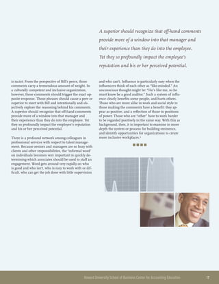 Howard University School of Business Center for Accounting Education 	 17
is racist. From the perspective of Bill’s peers, those
comments carry a tremendous amount of weight. In
a culturally competent and inclusive organization,
however, these comments should trigger the exact op-
posite response. Those phrases should cause a peer or
superior to meet with Bill and intentionally and ob-
jectively explore the reasoning behind his comments.
A superior should recognize that off-hand comments
provide more of a window into that manager and
their experience than they do into the employee. Yet
they so profoundly impact the employee’s reputation
and his or her perceived potential.
There is a profound network among colleagues in
professional services with respect to talent manage-
ment. Because seniors and managers are so busy with
clients and other responsibilities, the ‘informal word’
on individuals becomes very important in quickly de-
termining which associates should be used to staff an
engagement. Word gets around very rapidly on who
is good and who isn’t, who is easy to work with or dif-
ficult, who can get the job done with little supervision
and who can’t. Influence is particularly easy when the
influencers think of each other as “like-minded.” An
unconscious thought might be: “He’s like me, so he
must know be a good auditor.” Such a system of influ-
ence clearly benefits some people, and hurts others.
Those who are more alike in work and social style to
those making the comments have a benefit: they ap-
pear as positive, and a reflection of those in positions
of power. Those who are “other” have to work harder
to be regarded positively in the same way. With this as
background, then, it is important to examine in more
depth the system or process for building eminence,
and identify opportunities for organizations to create
more inclusive workplaces.4
■ ■ ■ ■
A superior should recognize that off-hand comments
provide more of a window into that manager and
their experience than they do into the employee.
Yet they so profoundly impact the employee’s
reputation and his or her perceived potential.
 
