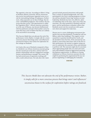 20	 Retaining African Americans in the Accounting Profession: A Success Model
The opposite is also true. According to Albert S. King
of Northern Illinois University, African Americans
who receive low performance appraisal scores are at
risk for internalizing feelings of inadequacy. Further-
more, when associates act on these feelings, they be-
come “self-fulfilled prophecies” that reinforce the low
scores that they receive. This phenomenon is called
the Pygmalion effect.6
. African American associates,
as in the case of Shauna, may become disillusioned
with the profession and opt to find another career be-
cause they have come to believe that they are unlikely
to be successful in accounting.
This Success Model does not advocate the end of the
performance review. Rather, it simply calls for a more
conscious process that brings raters’ and influencers’
unconscious biases to the surface for exploration be-
fore ratings are finalized.
Let’s look at the case of Kimberly compared to Shau-
na. Kimberly is an African American associate going
into her second year at her firm, and has built very
positive relationships with her engagement manager,
mentor, and performance manager. Her senior, Lily,
has had several years of experience working well
with a multi-cultural team. Not only does Lily’s back-
ground include personal interactions with people
from a variety of cultural backgrounds, she’s also
participated in her firm’s training programs on diver-
sity and has attended ‘brown bag’ sessions on team
leadership. Kimberly has been very effective, taken
on leadership roles in the team, and is one of the star
associates. Lily refers positively to Kimberly with her
peers, and her performance evaluation reflects that.
Kimberly moves into her second year with a great
new client and support for study time.
Shauna was in a more challenging environment dur-
ing her first year than Kimberly. It eroded her self con-
fidence rather than building it. The negative review
caused her to question herself and her worth, and
she decided to leave the firm. If the associate has any
doubts or insecurities about their value to the firm or
their performance, the neutral or negative rating can
serve to undermine the associate’s focus and intention
to perform well. The associate might also be uncertain
about approaching people who can assist and coach,
and could withdraw instead of aggressively pursuing
development opportunities. In addition to causing
withdrawal, an African American associate who also
might be questioning the organizational fit may not
pursue negotiating or challenging the evaluation.
■ ■ ■ ■
This Success Model does not advocate the end of the performance review. Rather,
it simply calls for a more conscious process that brings raters’ and influencers’
unconscious biases to the surface for exploration before ratings are finalized.
 