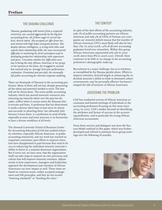 Howard University School of Business Center for Accounting Education 	 1
Preface
The Shauna Challenge
Shauna, graduating with honors from a respected
university, was courted aggressively by the big four
accounting firms, all of them eager to recruit top-
level, diverse talent. She accepted an offer from one,
and started with high hopes and great promise. But
despite obvious intelligence, a strong work ethic and
superb client relationship skills, she soon encountered
difficulty in mastering her firm’s procedures and in
developing productive relationships with supervisors
and peers. Uncertain whether her difficulties were
due to being the only African American in her group
or her newness to the team, she struggled to succeed
but received only an ‘average’ first-year performance
evaluation. Frustrated and puzzled, she eventually
left public accounting for internal corporate auditing.
There are thousands of Shaunas in the accounting pro-
fession. Many of them will not last, despite possessing
all the talent and potential needed to excel. The loss
will not be theirs alone. The entire public accounting
industry, which has poured immense resources into
attracting top minority talent over the past two de-
cades, suffers when it cannot retain the Shaunas that
it recruits and hires. A profession that has determined
it needs a diverse talent base to best serve its clients
and succeeds in attracting them, but ultimately fails
because it loses them, is a profession in need of help;
especially as more and more pressure is on businesses
to have a diverse workforce at all levels.
The Howard University School of Business Center
for Accounting Education (CAE) has studied minor-
ity retention, especially African American, in public
accounting extensively, and our work has reached an
important conclusion: past efforts to improve reten-
tion have disappointed in part because they tend to fo-
cus on enhancing the individual minority associate’s
ability to thrive in a majority-dominant organization.
But it turns out, we have seen, that the organization
itself can take steps to improve its own processes and
culture that will improve minority retention. Adjust-
ments in how supervisors, managers and leadership
approach the development and retention of African
Americans can have impact as well. These steps are
based on common-sense, widely accepted manage-
ment and HR principles, and they do not involve
“lowering standards” or “bending the rules.”
The Context
In spite of the best efforts of the accounting industry,
only 1% of public accounting partners are African
American and only 3% of CFOs of Fortune 500 com-
panies are minority (which means that the number of
African American CFO’s most likely will also be less
than 1%). In 2007-2008, 22% of all new accounting
graduates hired were minorities. Within this group,
African Americans represented only 4% in 2007-
2008, down from 8% in 2006-2007. Overall, there
continues to be little or no change in the accounting
profession’s demographic make-up.
Recruitment is a major challenge, but so is retention,
as exemplified by the Shauna parable above. Efforts to
improve retention, directed largely at enhancing the in-
dividual associate’s ability to relate to dominant culture
environments, may be personally effective but haven’t
stopped the tide of turnover of African Americans.
Assessing the Problem
CAE has conducted surveys of African American ac-
countants and hosted meetings of individuals in the
accounting profession focusing on this issue since
2004. In 2007, CAE’s studies focused on identifying
the attributes and factors of success in the account-
ing profession, and in particular for young African
American accountants.
From these surveys and dialogues was born the Suc-
cess Model outlined in this paper, which was further
developed and refined in extensive focus group meet-
ings over the following 18 months.
 