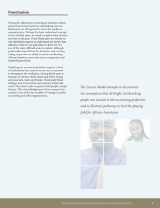 Howard University School of Business Center for Accounting Education 	 3
Conclusion
Hiring the right talent, ensuring an inclusive culture
and well-structured systems, and looking into our
blind spots are all required to move the needle on
representation. Perhaps the least understood concept
is that of blind spots: we need to explore what we have
not seen in the past. These blind spots are mostly in
our individual capacity to understand the factors that
influence what we see and what we don’t see. It’s
one of the more difficult areas to explore, although
profoundly impactful on the business, and can have
a deep impact on our ability to retain and develop
African American associates into management and
leadership positions.
Exploring our unconscious beliefs requires a level
of authenticity that most of us are not accustomed
to bringing to the workplace. Having blind spots is
human: we all have them, Black and white, young
and seasoned, male and female, Historically Black
Colleges and Universities and majority school edu-
cated. They don’t make us good or bad people, simply
human. This acknowledgement of our common hu-
manity is one of the key enablers of change in public
accounting and other organizations.
The Success Model attempts to deconstruct
the assumption that all bright, hardworking
people can succeed in the accounting profession,
and to illustrate pathways to level the playing
field for African Americans
 