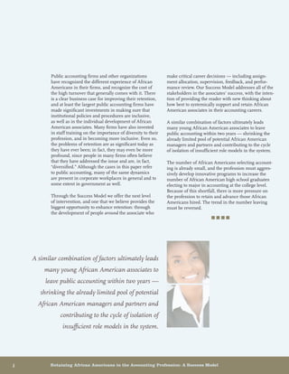 6	 Retaining African Americans in the Accounting Profession: A Success Model
Public accounting firms and other organizations
have recognized the different experience of African
Americans in their firms, and recognize the cost of
the high turnover that generally comes with it. There
is a clear business case for improving their retention,
and at least the largest public accounting firms have
made significant investments in making sure that
institutional policies and procedures are inclusive,
as well as in the individual development of African
American associates. Many firms have also invested
in staff training on the importance of diversity to their
profession, and in becoming more inclusive. Even so,
the problems of retention are as significant today as
they have ever been; in fact, they may even be more
profound, since people in many firms often believe
that they have addressed the issue and are, in fact,
“diversified.” Although the cases in this paper refer
to public accounting, many of the same dynamics
are present in corporate workplaces in general and to
some extent in government as well.
Through the Success Model we offer the next level
of intervention, and one that we believe provides the
biggest opportunity to enhance retention: through
the development of people around the associate who
make critical career decisions — including assign-
ment allocation, supervision, feedback, and perfor-
mance review. Our Success Model addresses all of the
stakeholders in the associates’ success, with the inten-
tion of providing the reader with new thinking about
how best to systemically support and retain African
American associates in their accounting careers.
A similar combination of factors ultimately leads
many young African American associates to leave
public accounting within two years — shrinking the
already limited pool of potential African American
managers and partners and contributing to the cycle
of isolation of insufficient role models in the system.
The number of African Americans selecting account-
ing is already small, and the profession must aggres-
sively develop innovative programs to increase the
number of African American high school graduates
electing to major in accounting at the college level.
Because of this shortfall, there is more pressure on
the profession to retain and advance those African
Americans hired. The trend in the number leaving
must be reversed.
■ ■ ■ ■
A similar combination of factors ultimately leads
many young African American associates to
leave public accounting within two years —
shrinking the already limited pool of potential
African American managers and partners and
contributing to the cycle of isolation of
insufficient role models in the system.
 