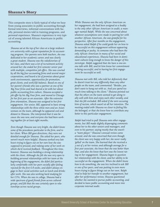 Howard University School of Business Center for Accounting Education 	 7
Shauna’s Story
This composite story is fairly typical of what we hear
from young associates in public accounting through
formal interviews, informal conversations with fac-
ulty, personal stories told in training programs, and
personal experience. Shauna’s experience is very typi-
cal of young talented African Americans in public
accounting.
Shauna sat at the top of her class at a large midwest-
ern university with a great reputation for its account-
ing program. Her parents were both teachers, she was
dedicated to her academic career, and was clearly
a great student. Shauna was the valedictorian of
her class, and there was a lot of recruitment activity
around her; she ended her first semester senior year
with multiple, competitive job offers. She was courted
by all the big four accounting firms and several major
corporations, and heard a lot of promises about great
work environments, opportunities for promotion,
great clients, and work/life balance. Based on one of
her parent’s friends who was a partner at one of the
Big Four firms and had shared a lot with her about
public accounting firm culture, Shauna accepted a
job offer by his Big Four firm, and moved to Chicago
for her first year as an associate. After the extensive
firm orientation, Shauna was assigned to her first
engagement. Her senior, Bill, appeared to have strong
relationships with the three white men and an Asian
woman on the team, although he appeared cool and
distant to Shauna. She interpreted that it was be-
cause she was new, and everyone else had been work-
ing together for at least eight months.
Even though Shauna was very bright, she didn’t know
some of the procedures particular to the firm, and to
her client. When Bill gave directions, they were not
detailed enough for Shauna. She asked her peers, who
weren’t much more helpful. Shauna worked very late
hours trying to figure out on her own how she was
supposed to proceed, and redoing some of her work on
which she’d received feedback. Throughout this time,
however, Shauna was building a strong relationship
with the client. Although she felt she was very open to
building personal relationships with her team at the
beginning of the engagement, she didn’t feel particu-
larly comfortable with her peers socially after feeling
rejected for the first 6-8 weeks, and didn’t always en-
gage in their social activities such as lunch and drinks
after work. She was also working hard studying for
her CPA. When she was in college, Shauna had a
wide spectrum of good friends from across cultural
groups, and felt that she was certainly open to rela-
tionships across racial groups.
While Shauna was the only African American on
her engagement, she had been assigned as a buddy
to the only other African American in audit, a man-
ager named Ralph. While she was concerned about
whatever assumptions were made in pairing her with
another African American, she was grateful for his
perspective. After four months on the engagement,
Shauna asked Ralph if he could guide her on how to
be successful on this engagement without appearing
demanding or pushy. As someone who had been the
only African American in many of her social and
educational experiences, Shauna had been in domi-
nant cultures long enough to know the danger of this
stereotype. Ralph suggested that she have a one-on-
one talk with Bill, and let him know her commitment
to being successful, and to having her first engage-
ment be successful as well.
Shauna met with Bill, who told her defensively that
he doesn’t treat her any differently than any other
people on the team, and commented: “Besides, you
don’t want to hang out with us. And you spend too
much time talking to the client.” Shauna pointed out
that the others on the team seemed to get along re-
ally well with him and enjoy each other socially, and
that she felt excluded. Bill asked if she were accusing
him of racism, which wasn’t at all her intention. The
meeting ended with Shauna no closer to feeling like
she belonged, or that she knew how to contribute any
better to this particular engagement.
Ralph had tried to pull Shauna onto other engage-
ments, but Bill made slightly disparaging comments
about her to the other seniors and managers, and
even to his partner, saying mostly that she wasn’t
a “team player.” Shauna’s annual review came
around, and she was concerned that even though
the client was very happy with her, she never really
‘gelled’ on the team. She learned that she received a
3 out of 5 at her review, and although average for a
first year associate, she knew that she was better than
that, and also she knew that hers was the lowest rat-
ing on her engagement. Shauna began to question
her relationship with the client, and her ability to be
successful on the engagement. When she didn’t know
how to do something, she was less inclined to ask Bill
or one of her peers, and was putting in even more
hours trying to figure things out on her own. Ralph
tried to help her transfer to another engagement, but
after her performance review, Shauna questioned
whether she wanted to pursue public accounting, and
decided to leave public accounting and move into
corporate internal audit.
 