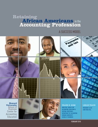 Retaining
African Americans in the
Accounting Profession
A Success Model
february 2010
Leslie Traub
president & ceo
cook ross inc.
Frank k. Ross
director, center for
accounting education &
visiting professor -
department of accounting
howard university
school of business
Howard
University
School of
Business
Center for
Accounting
Education
 