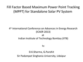 Fill Factor Based Maximum Power Point Tracking
(MPPT) for Standalone Solar PV System

4th International Conference on Advances in Energy Research
(ICAER 2013)
at
Indian Institute of Technology Bombay (IITB)
by

D.K.Sharma, G.Purohit
Sir Padampat Singhania University, Udaipur

 