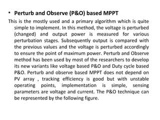 • Perturb and Observe (P&O) based MPPT
This is the mostly used and a primary algorithm which is quite
simple to implement. In this method, the voltage is perturbed
(changed) and output power is measured for various
perturbation stages. Subsequently output is compared with
the previous values and the voltage is perturbed accordingly
to ensure the point of maximum power. Perturb and Observe
method has been used by most of the researchers to develop
its new variants like voltage based P&O and Duty cycle based
P&O. Perturb and observe based MPPT does not depend on
PV array , tracking efficiency is good but with unstable
operating points, implementation is simple, sensing
parameters are voltage and current. The P&O technique can
be represented by the following figure.

 