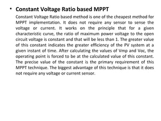 • Constant Voltage Ratio based MPPT
Constant Voltage Ratio based method is one of the cheapest method for
MPPT implementation. It does not require any sensor to sense the
voltage or current. It works on the principle that for a given
characteristic curve, the ratio of maximum power voltage to the open
circuit voltage is constant and that will be less than 1. The greater value
of this constant indicates the greater efficiency of the PV system at a
given instant of time. After calculating the values of Vmp and Voc, the
operating point is forced to be at the calculated value of this constant.
The precise value of the constant is the primary requirement of this
MPPT technique. The biggest advantage of this technique is that it does
not require any voltage or current sensor.

 