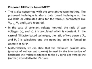 Proposed Fill Factor based MPPT
• The is also concerned with the constant voltage method. The
proposed technique is also a data based technique so the
available or calculated data for the various parameters like
VOC, ISC,, VMP and IMP are required.
• In the case of constant voltage method, the ratio of two
voltages (VMP and VOC ) is calculated which is constant. In the
case of fill factor based technique, the ratio of two powers (P MP
and PTH ) is calculated and the operating point is forced to
operate at MPP.
• Mathematically we can state that the maximum possible area
(product of voltage and current) formed by the intersection of
horizontal line (voltage) extended to the I-V curve and vertical line
(current) extended to the I-V curve.

 