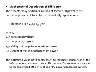 • Mathematical Description of Fill Factor
The fill factor may be defined as ratio of theoretical power to the
maximum power which can be mathematically represented as
Fill Factor (FF) = VMP.IMP/ VOC.ISC = P
where,
VOC= open circuit voltage
ISC= short circuit current
VMP= Voltage at the point of maximum power
IMP= Current at the point of maximum power
The optimized Value of fill factor leads to the more squareness of the
I-V characteristic curve of solar PV module. Consequently it causes
to the maximized efficiency of solar PV power generating system.

 