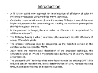 Introduction
•
•

•
•
•
•

•

A fill factor based new approach for maximization of efficiency of solar PV
system is investigated using modified MPPT technique.
On the I-V characteristic curve of solar PV module, fill factor is one of the most
important parameter for determining and tracking the maximum power points
(MPPs) throughout the day.
In the proposed technique, the area under the I-V curve is to be optimized .for
a fill factor value of 1.
The fill factor having a value 1 represents the maximum possible efficiency of
a solar PV module yields .
The present technique may be considered as the modified version of the
constant voltage method for MPPT.
Apart from the mathematical description of the proposed technique, the
simulated curves of I-V and P-V characteristics (with MPP) of solar PV module
are presented.
The proposed MPPT technique has many features over the existing MPPTs like
reduced sensor requirement, direct determination of MPP, reduced tracking
time, maximized efficiency and cost effectiveness.

 
