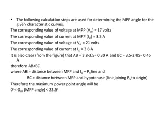 •

The following calculation steps are used for determining the MPP angle for the
given characteristic curves.
The corresponding value of voltage at MPP (VMP) = 17 volts
The corresponding value of current at MPP (IMP) = 3.5 A
The corresponding value of voltage at VOC = 21 volts
The corresponding value of current at ISC = 3.8 A
It is also clear (from the figure) that AB = 3.8-3.5= 0.30 A and BC = 3.5-3.05= 0.45
A
therefore AB<BC
where AB = distance between MPP and ISC – PTH line and
BC = distance between MPP and hypotenuse (line joining P TH to origin)
Therefore the maximum power point angle will be
00 < ΘMPP (MPP angle) < 22.50

 