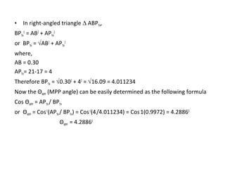 •

In right-angled triangle ∆ ABPTH,

BPTH2 = AB2 + APTH2
or BPTH = √AB2 + APTH2
where,
AB = 0.30
APTH= 21-17 = 4
Therefore BPTH = √0.302 + 42 = √16.09 = 4.011234
Now the ΘMPP (MPP angle) can be easily determined as the following formula
Cos ΘMPP = APTH / BPTH
or ΘMPP = Cos-1(APTH / BPTH) = Cos-1(4 /4.011234) = Cos-1(0.9972) = 4.28860
ΘMPP = 4.28860

 