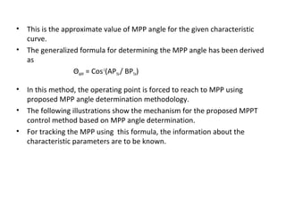 • This is the approximate value of MPP angle for the given characteristic
curve.
• The generalized formula for determining the MPP angle has been derived
as
ΘMPP = Cos-1(APTH / BPTH)
• In this method, the operating point is forced to reach to MPP using
proposed MPP angle determination methodology.
• The following illustrations show the mechanism for the proposed MPPT
control method based on MPP angle determination.
• For tracking the MPP using this formula, the information about the
characteristic parameters are to be known.

 