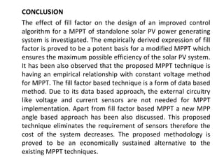 CONCLUSION
The effect of fill factor on the design of an improved control
algorithm for a MPPT of standalone solar PV power generating
system is investigated. The empirically derived expression of fill
factor is proved to be a potent basis for a modified MPPT which
ensures the maximum possible efficiency of the solar PV system.
It has been also observed that the proposed MPPT technique is
having an empirical relationship with constant voltage method
for MPPT. The fill factor based technique is a form of data based
method. Due to its data based approach, the external circuitry
like voltage and current sensors are not needed for MPPT
implementation. Apart from fill factor based MPPT a new MPP
angle based approach has been also discussed. This proposed
technique eliminates the requirement of sensors therefore the
cost of the system decreases. The proposed methodology is
proved to be an economically sustained alternative to the
existing MPPT techniques.

 