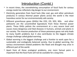 Introduction (Contd.)
• In recent times, the overwhelming consumption of fossil fuels for various
energy needs has reflected a big danger to our environment.
• Electricity generation from fossil fuels (like coal, gas and other petroleum
products) in various thermal power plants across the world is the most
hazardous sector for our environmentally safe society.
• Different greenhouse gases (GHGs) like CO2, CO, SO2, NOx and other
pollutants are the uncontrolled byproducts from these thermal power
plants. These GHGs pollute the environment at a very severe level and
causes many dangerous and fatal diseases in humans, animals and plants in
our society. The massive production of these poisonous gases not only leads
to many health problems but it also contributes to the biggest climate
change challenge called global warming.
• Global warming is the biggest challenge and a frontier to work upon for a
sustainable and ecologically balanced society. Due to global warming, the
various environment related problems like flood and drought may arise in
different part of the world.
• Apart from all these ecological problems, one more factual point is
important that the fossil fuels will not be available for a long time.

 