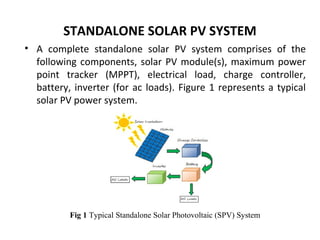 STANDALONE SOLAR PV SYSTEM
• A complete standalone solar PV system comprises of the
following components, solar PV module(s), maximum power
point tracker (MPPT), electrical load, charge controller,
battery, inverter (for ac loads). Figure 1 represents a typical
solar PV power system.

Fig 1 Typical Standalone Solar Photovoltaic (SPV) System

 