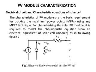 PV MODULE CHARACTERIZATION
Electrical circuit and Characteristic equations of solar cell
The characteristics of PV module are the basic requirement
for tracking the maximum power points (MPPs) using any
MPPT technique. For characterizing the solar PV module, it is
required to model the characteristic equation from an
electrical equivalent of solar cell (module) as in following
figure 2

Fig 2 Electrical Equivalent model of solar PV cell

 