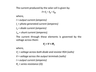 The current produced by the solar cell is given by:
I = IL − ID − ISH
where,
I = output current (amperes)
IL = photo generated current (amperes)
ID = diode current (amperes)
ISH = shunt current (amperes).
The current through these elements is governed by the
voltage across them:
Vj = V + IRS
where,
Vj = voltage across both diode and resistor RSH (volts)
V = voltage across the output terminals (volts)
I = output current (amperes)
RS = series resistance (Ω).

 