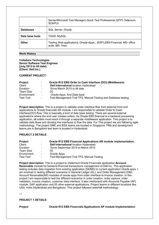 Server/Microsoft Test Manager).Quick Test Professional (QTP). Selenium,
SOAPUI.
Databases SQL Server, Oracle.
Data base tools TOAD, MySQL.
Other Testing Web applications, Oracle-Apps., (ERP).EBS-Financial, MS- office
suite, MS- Visio.
Work History
Collabera Technologies
Senior Software Test Engineer
[July 2013 to till date]
(Client: Dell Inc.)
CURRENT PROJECT:
Project : Oracle R12 EBS Order to Cash Interface (OCI) (Middleware)
Client : Dell International location Hyderabad
Duration : Since March 2015 to till date.
Team Size : 20
Environment : Oracle Apps. And Data base
Test Tool : Test Management Tool TFS, Manual Testing and Database testing.
Project description: This is a project to validate order interface flow from external front end
applications to Oracle financials AR module. I am responsible to validate Order to Cash
Interface(OCI) flow. This is basically a kind of data base testing. There are several external
applications where the end user creates orders. As Oracle EBS financial is a backend processing
application, all orders must reach it through a separate middleware application. This project is to
validate data flows and develop the interfaces to flow the data. For This project we are following agile
methodology. The project SME and BSA teams are located in Singapore. PMs and development
teams are in Bangalore test team is located in Hyderabad.
PROJECT 2 DETAILS:
Project : Oracle R12 EBS Financial Applications AR module implementation.
Client : Dell International location Hyderabad
Duration : Since September 2014 to March 2015
Team Size : 40
Environnent : Oracle Apps.
Test Tool : Test Management Tool TFS, Manual Testing.
Project description: This is a project to implement Oracle Financials application Account
Receivable module for backend financial transactions management of Dell Inc. This application
testing includes data migration from existing application (DOMS) to current application Oracle apps. I
am involved in testing different scenarios in General Ledger (GL), and Order Management (OM)
Account Receivable(AR) modules of oracle apps from order interface to Invoice creation. In this
project I am responsible to test the different scenarios in order creation, order capture, order
validation, invoice creation, customer data interface. It also interlocked with Accounts Payable (AP)
module, SAP application and 55 other external applications. Project teams in different locations like
USA, India (Hyderabad and Bangalore). This project followed waterfall methodology.
---
PROJECT 1 DETAILS:
Project : Oracle R12 EBS Financials Applications AP module Implementation
 
