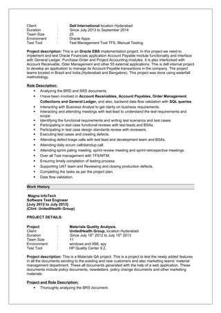 Client : Dell International location Hyderabad
Duration : Since July 2013 to September 2014
Team Size : 25
Environnent : Oracle Apps.
Test Tool : Test Management Tool TFS, Manual Testing.
Project description: This is an Oracle EBS implementation project. In this project we need to
implement and test Oracle Financials application Account Payable module functionality and interface
with General Ledger, Purchase Order and Project Accounting modules. It is also interlocked with
Account Receivable, Oder Management and other 55 external applications. This is dell internal project
to develop an application to manage its Account Payable transactions in the company. The project
teams located in Brazil and India,(Hyderabad and Bangalore). This project was done using waterfall
methodology.
Role Description:
 Analyzing the BRD and SRS documents.
 I have been involved in Account Receivables, Account Payables, Order Management
Collections and General Ledger, and also, backend data flow validation with SQL queries.
 Interacting with Business Analyst to get clarity on business requirements.
 Interacting and attending meetings with test lead to understand the test requirements and
scope.
 Identifying the functional requirements and writing test scenarios and test cases.
 Participating in test case functional reviews with test leads and BSAs.
 Participating in test case design standards review with reviewers.
 Executing test cases and creating defects.
 Attending defect triage calls with test lead and development team and BSAs.
 Attending daily scrum call/standup call.
 Attending sprint paling meeting, sprint review meeting and sprint retrospective meetings.
 Over all Test management with TFS/MTM.
 Ensuring timely completion of testing process.
 Supporting UAT team and Reviewing and closing production defects.
 Completing the tasks as per the project plan.
 Data flow validation.
Work History
Magna InfoTech
Software Test Engineer
[July 2012 to July 2013]
(Clint: UnitedHealth Group)
PROJECT DETAILS:
Project : Materials Quality Analysis.
Client : UnitedHealth Group, location Hyderabad
Duration : Since July 16th
2012 to July 15th
2013
Team Size : 11
Environment : windows and XML spy
Test Tool : HP Quality Center 9.2,
Project description: This is a Materials QA project. This is a project to test the newly added features
in all the documents sending to the existing and new customers and also marketing teams’ material
management department. These all documents generated with the help of a web application. These
documents include policy documents, newsletters, policy change documents and other marketing
materials.
Project and Role Description:
 Thoroughly analyzing the BRS document.
 