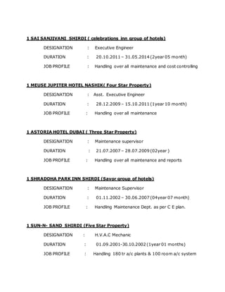 1 SAI SANJIVANI SHIRDI ( celebrations inn group of hotels)
DESIGNATION : Executive Engineer
DURATION : 20.10.2011 – 31.05.2014 (2year 05 month)
JOB PROFILE : Handling over all maintenance and cost controlling
1 MEUSE JUPITER HOTEL NASHIK( Four Star Property)
DESIGNATION : Asst. Executive Engineer
DURATION : 28.12.2009 – 15.10.2011 (1year 10 month)
JOB PROFILE : Handling over all maintenance
1 ASTORIA HOTEL DUBAI ( Three Star Property)
DESIGNATION : Maintenance supervisor
DURATION : 21.07.2007 – 28.07.2009 (02year )
JOB PROFILE : Handling over all maintenance and reports
1 SHRADDHA PARK INN SHIRDI (Savor group of hotels)
DESIGNATION : Maintenance Supervisor
DURATION : 01.11.2002 – 30.06.2007 (04year 07 month)
JOB PROFILE : Handling Maintenance Dept. as per C E plan.
1 SUN-N- SAND SHIRDI (Five Star Property)
DESIGNATION : H.V.A.C Mechanic
DURATION : 01.09.2001-30.10.2002 (1year 01 months)
JOB PROFILE : Handling 180 tr a/c plants & 100 room a/c system
 