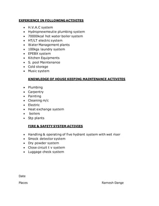 EXPERIENCE IN FOLLOWING ACTIVITES
 H.V.A.C system
 Hydropnewmeutie plumbing system
 70000kcal hot water boiler system
 HT/LT electric system
 Water Management plants
 100kgs laundry system
 EPEBX system
 Kitchen Equipments
 S. pool Maintenance
 Cold storage
 Music system
KNOWLEDGE OF HOUSE KEEPING MAINTENANCE ACTIVITES
 Plumbing
 Carpentry
 Painting
 Cleaning m/c
 Electric
 Heat exchange system
 boilers
 Stp plants
FIRE & SAFETY SYSTEM ACTIVIES
 Handling & operating of five hydrant system with wet riser
 Smock detector system
 Dry powder system
 Close circuit t v system
 Luggage check system
Date
Places Ramesh Dange
 
