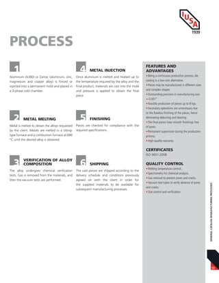 10
GENERALCATALOGMANUFACTURINGPROCESSES
Aluminum (A380) or Zamac (aluminum, zinc,
magnesium and copper alloy) is forced or
injected into a permanent mold and placed in
a 3-phase cold chamber.
1
PROCESS
2 METAL MELTING
Metal is melted to obtain the alloys requested
by the client. Metals are melted in a tilting-
type furnace and a combustion furnace at 680
°C until the desired alloy is obtained.
3 VERIFICATION OF ALLOY
COMPOSITION
The alloy undergoes chemical verification
tests. Gas is removed from the materials, and
then the vacuum tests are performed.
4 METAL INJECTION
Once aluminum is melted and heated up to
the temperature required by the alloy and the
final product, materials are cast into the mold
and pressure is applied to obtain the final
piece.
5
6
FINISHING
SHIPPING
Pieces are checked for compliance with the
required specifications.
The cast pieces are shipped according to the
delivery schedule and conditions previously
agreed on with the client in order for
the supplied materials to be available for
subsequent manufacturing processes.
FEATURES AND
ADVANTAGES
•Being a continuous production process, die
casting is a low-cost alternative.
•Pieces may be manufactured in different sizes
and complex shapes.
•Outstanding precision in manufacturing size:
+-0.001”
•Feasible production of pieces up to 8 kgs.
•Secondary operations are unnecessary due
to the flawless finishing of the pieces, hence
eliminating deburring and blasting.
•The final pieces have smooth finishings free
of pores.
•Permanent supervision during the production
process.
•High-quality warranty.
CERTIFICATES
ISO 9001:2008
QUALITY CONTROL
•Melting temperature control.
•Spectrometry for chemical analysis.
•Gas removal to prevent pores and cracks.
•Vacuum test tubes to verify absence of pores
and cracks.
•Size control and verification.
 