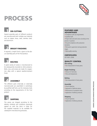 22
GENERALCATALOGMANUFACTURINGPROCESSES
Several assembly parts of different products
are manufactured with multiple raw materials
such as copper, brass, steel, stainless steel,
and aluminum.
1 DIE-CUTTING
PROCESS
2 BRIGHT FINISHING
If required, a bright finish is given to the die-
cut assembly parts of the final product.
3 BOLTING
A great variety of screws is manufactured to
be subsequently mounted on other products.
Bolts, nuts, and screws are made of a copper-
iron alloy with a special weather-resistant
finish.
4 ASSEMBLY
The different parts (internally or externally
manufactured) are assembled in workshops
by qualified staff who use the necessary tools
according to the requirements of the final
product.
5 SHIPPING
The pieces are shipped according to the
delivery schedule and conditions previously
agreed on with the client in order for
the supplied materials to be available for
subsequent manufacturing processes.
FEATURES AND
ADVANTAGES
•Compliance with size requirements.
•Qualified staff.
•Proper tools and work areas according to the
process in question.
•Ensured compliance with production
standards.
•Permanent supervision during production
stages.
•High-quality warranty.
CERTIFICATES
ISO 9001:2008.
QUALITY CONTROL
Die-casting
•Size measurement of every piece.
Bright finishing
•Amount of chemicals.
•Time and temperature.
Bolting
•Size measurement of every piece.
Assembly
•Visual inspection.
•Separation of defective pieces.
•Performance of acceptance tests.
•Application of delivery protocols.
Shipping
•Visual inspection.
•Application of delivery protocols.
 