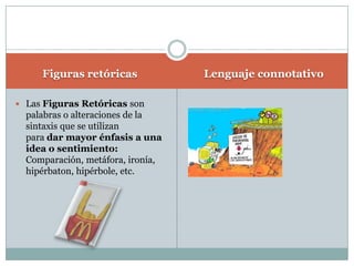 Figuras retóricasLenguaje connotativoLas Figuras Retóricas son palabras o alteraciones de la sintaxis que se utilizan para dar mayor énfasis a una idea o sentimiento: Comparación, metáfora, ironía, hipérbaton, hipérbole, etc.