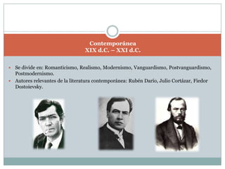 ContemporáneaXIX d.C. – XXI d.C. Se divide en: Romanticismo, Realismo, Modernismo, Vanguardismo, Postvanguardismo, Postmodernismo.Autores relevantes de la literatura contemporánea: Rubén Darío, Julio Cortázar, FiedorDostoievsky.