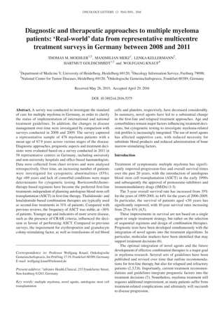 ONCOLOGY LETTERS 12: 5043-5051, 2016
Abstract. A survey was conducted to investigate the standard
of care for multiple myeloma in Germany, in order to clarify
the status of implementation of international and national
treatment guidelines. In addition, the changes in disease
management over time were investigated by comparison with
surveys conducted in 2008 and 2009. The survey captured
a representative sample of 478 myeloma patients with a
mean age of 67.9 years across various stages of the disease.
Diagnostic approaches, prognostic aspects and treatment deci-
sions were evaluated based on a survey conducted in 2011 in
58 representative centres in Germany, including university
and non‑university hospitals and office‑based haematologists.
Data were collected from chart reviews and were analysed
retrospectively. Over time, an increasing number of patients
were investigated for cytogenetic abnormalities (53%).
Age <69 years and lack of comorbid conditions were major
determinants for cytogenetic testing. Bortezomib/chemo-
therapy‑based regimens have become the preferred first‑line
treatments independent of planning autologous blood stem cell
transplantation (ASCT) in first‑line therapy. Thalidomide‑ and
lenalidomide‑based combination therapies are typically used
as second‑line treatments in 31% of patients. Compared with
previous reviews, the frequency of ASCT was stable, at ~30%
of patients. Younger age and indicators of more severe disease,
such as the presence of CRAB criteria, influenced the deci-
sion in favour of performing ASCT. Compared to previous
surveys, the requirement for erythropoietin and granulocyte
colony‑stimulating factor, as well as transfusions of red blood
cells and platelets, respectively, have decreased considerably.
In summary, novel agents have led to a substantial change
in the first‑line and relapsed treatment approaches. Age and
comorbidities remain major factors influencing treatment deci-
sions, but cytogenetic testing to investigate myeloma‑related
risk profiles is increasingly integrated. The use of novel agents
has affected supportive care, with reduced necessity for
substitute blood products and reduced administration of bone
marrow‑stimulating factors.
Introduction
Treatment of symptomatic multiple myeloma has signifi-
cantly improved progression‑free and overall survival times
over the past 20 years, with the introduction of autologous
blood stem cell transplantation (ASCT) in the early 1990s
and subsequently the approval of proteasome‑inhibitors and
immunomodulatory drugs (IMiDs) (1‑3).
The 5‑year overall survival rate has increased from 35%
for the years of 1999‑2001, to 44% for the years of 2006‑2009.
In particular, the survival of patients aged <50 years has
significantly improved, with 10‑year survival rates increasing
from 25 to 41% (4,5).
These improvements in survival are not based on a single
agent or single treatment strategy, but rather on the selection
of sequential regimens and design of combination therapies.
Prognostic tests have been developed simultaneously with the
integration of novel agents into the treatment algorithms. In
particular, molecular markers have been identified that may
support treatment decisions (6).
The optimal integration of novel agents and the future
development of effective combination therapies is a major goal
in myeloma research. Several sets of guidelines have been
published and revised over time that outline recommenda-
tions for first‑line therapy, but also for relapsed and refractory
patients (2,3,7,8). Importantly, current treatment recommen-
dations and guidelines integrate prognostic factors into the
treatment decisions (7). Nonetheless, myeloma treatment still
requires additional improvement, as many patients suffer from
treatment‑related complications and ultimately will succumb
to disease progression.
Diagnostic and therapeutic approaches to multiple myeloma
patients: ‘Real-world’ data from representative multicentre
treatment surveys in Germany between 2008 and 2011
THOMAS M. MOEHLER1,5
, MAXIMILIAN MERZ1
, LENKA KELLERMANN2
,
HARTMUT GOLDSCHMIDT1,3
and WOLFGANG KNAUF4
1
Department of Medicine V, University of Heidelberg, Heidelberg 69120; 2
Oncology Information Service, Freiburg 79098;
3
National Center for Tumor Diseases, Heidelberg 69120; 4
Onkologische Gemeinschaftspraxis, Frankfurt 60389, Germany
Received May 26, 2015; Accepted April 29, 2016
DOI: 10.3892/ol.2016.5375
Correspondence to: Professor Wolfgang Knauf, Onkologische
Gemeinschaftspraxis, Im Prüfling 17‑19, Frankfurt 60389, Germany
E-mail: wolfgang.knauf@telemed.de
Present address: 5
inVentiv Health Clinical, 233 Frankfurter Street,
Neu‑Isenburg 63263, Germany
Key words: multiple myeloma, novel agents, autologous stem cell
transplantation
 