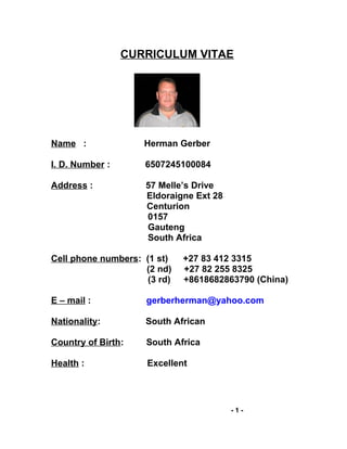 CURRICULUM VITAE
Name : Herman Gerber
I. D. Number : 6507245100084
Address : 57 Melle’s Drive
Eldoraigne Ext 28
Centurion
0157
Gauteng
South Africa
Cell phone numbers: (1 st) +27 83 412 3315
(2 nd) +27 82 255 8325
(3 rd) +8618682863790 (China)
E – mail : gerberherman@yahoo.com
Nationality: South African
Country of Birth: South Africa
Health : Excellent
- 1 -
 