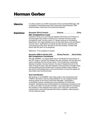 Herman Gerber
Objective To obtain position as an MEI Construction Area Coordinator/Manager, E&I
Completions Coordinator/Lead, E&I Construction Superintendent, HSE
Superintendent, Instrument Commissioning Engineer.
Experience November 2014 to Present Chevron China
E&I Completions Lead
I started in China on a Joint Venture between PetroChina and Chevron on
Chuandongbei Gas Project in Nanba City in Sichuan Province as E&I
Completions Lead. We are a team of 7 people working for Completions
Department. Our responsibilities are to do final walk downs and verifications
of punch items. Verifications of custody transfer dossiers. Assisting with
commissioning of the plant. We also do the final Custody Transfer walk
downs with the client on all disciplines.
Reference: To be supplied on request.
November 2008 to October 2014 Worley Parsons Saudi Arabia
E&I Completions Coordinator
Still with SAMREF, my responsibility was to coordinate the loop checks on
the CFP project. I was the link between the sub-contractor and the client and
had to coordinate the flow of loop checks. This included the coordination
between all parties, the report back to my head of department and to the
client. Ensure the right route was followed on the punching of problem loops
and transmitting the loop folders back to get the problem loops rectified. I
also did the transmittals back to the sub-contractor to ensure the signed off
loop folders was transferred back.
Area Coordinator
Still working on the SAMREF clean fuels project I was transferred to the
YANPET site where I had the responsibility for my own assigned facility
working directly for the Area Construction Manager. I participate in
contractibility reviews, development and progressing of construction
schedule, development and implementation of construction procedures and/
or JSA’s, and other construction activities. I was responsible for overseeing
the activities in their assigned area and/or unit to insure the construction
subcontractor’s work was executed with timely completion, safe execution
and the required quality.
- 2 -
 