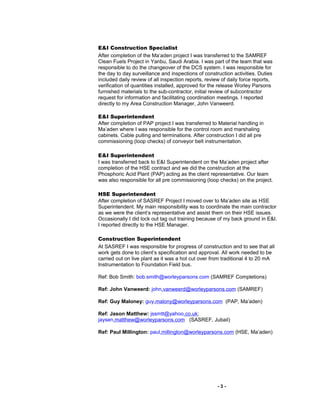 E&I Construction Specialist
After completion of the Ma’aden project I was transferred to the SAMREF
Clean Fuels Project in Yanbu, Saudi Arabia. I was part of the team that was
responsible to do the changeover of the DCS system. I was responsible for
the day to day surveillance and inspections of construction activities. Duties
included daily review of all inspection reports, review of daily force reports,
verification of quantities installed, approved for the release Worley Parsons
furnished materials to the sub-contractor, initial review of subcontractor
request for information and facilitating coordination meetings. I reported
directly to my Area Construction Manager, John Vanweerd.
E&I Superintendent
After completion of PAP project I was transferred to Material handling in
Ma’aden where I was responsible for the control room and marshaling
cabinets. Cable pulling and terminations. After construction I did all pre
commissioning (loop checks) of conveyor belt instrumentation.
E&I Superintendent
I was transferred back to E&I Superintendent on the Ma’aden project after
completion of the HSE contract and we did the construction at the
Phosphoric Acid Plant (PAP) acting as the client representative. Our team
was also responsible for all pre commissioning (loop checks) on the project.
HSE Superintendent
After completion of SASREF Project I moved over to Ma’aden site as HSE
Superintendent. My main responsibility was to coordinate the main contractor
as we were the client’s representative and assist them on their HSE issues.
Occasionally I did lock out tag out training because of my back ground in E&I.
I reported directly to the HSE Manager.
Construction Superintendent
At SASREF I was responsible for progress of construction and to see that all
work gets done to client’s specification and approval. All work needed to be
carried out on live plant as it was a hot cut over from traditional 4 to 20 mA
Instrumentation to Foundation Field bus.
Ref: Bob Smith: bob.smith@worleyparsons.com (SAMREF Completions)
Ref: John Vanweerd: john.vanweerd@worleyparsons.com (SAMREF)
Ref: Guy Maloney: guy.malony@worleyparsons.com (PAP, Ma’aden)
Ref: Jason Matthew: jssmtt@yahoo.co.uk;
jaysen.matthew@worleyparsons.com (SASREF, Jubail)
Ref: Paul Millington: paul.millington@worleyparsons.com (HSE, Ma’aden)
- 3 -
 