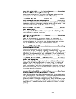 June 2005 to Nov 2006 FA Platform, PetroSA Mossel Bay
Instrument Technician (Maintenance)
Responsible for maintenance and construction work as well as shutdown
supervision on the offshore FA Platform south of Mossel Bay.
July 2004 to May 2005 Skorpion Zinc Namibia
Instrument Technician (Maintenance) Maintenance,
shutdowns and construction work. I mostly worked on night shift on a back to
back basis to perform breakdowns on the Cell house and Cast house. I was
also responsible for small construction jobs in the evening.
February 2004 to June 2004 Consol Glass Bellville
Site Supervisor
I was responsible for E&I installation on conveyor belts and lighting on the
new Cullet plant in Bellville, Cape Town.
April 2003 to November 2003 PetroSA Mossel Bay
Site Supervisor
I was the site supervisor for construction of the of the GTL Project in
Mossel Bay. I worked for B&W Electrical and Instrumentation. The main
Contractor was SA Five Engineering and I worked hand in hand with them
and the client Technip. The project was completed in one year.
February 2003 to March 2003 PetroSA Mossel Bay
Instrument Technician
I worked on the shutdown and had to replace some barriers with
Isolators and do there panel wiring in different satellite buildings. My job was
a great priority and I did it perfectly to PetroSA standards and PetroSA where
very happy about my standard of work. They asked if I could contact B&W
E&I to ask for position to run there GTL project and the job was given to me.
July 2002 to December 2002 FPSO Glass Dowr Cape Town
Fire & Gas Supervisor
I was employed by Brand Engineering to do the installation of fire and gas
detectors on the new compressor area, LPG skid aboard the Glass Dowr
FPSO while it was docked in the Cape Town Harbour. This involved the
cable tray installation, cable pulling and installation of detectors. PetroSA did
the commissioning but I was very much involved in it as well because of my
knowledge about commissioning.
January 1993 to June 2002 Caltex Refinery Cape Town
Instrument Technician (Maintenance contract)
I was part of a maintenance team that was responsible for the maintenance
and up keeping of the Caltex Refinery in Cape Town on the instrumentation
side. This included shutdowns, breakdowns, training, standby and
supervision. I was at the refinery for a long period of time and worked on the
Crude unit, vacuum unit, utilities, and Truck loading racks and specialized in
the boilers unit. I was also involved in new projects but it was for the client
(Caltex).
- 5 -
 