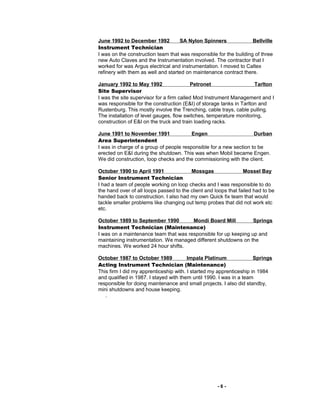 June 1992 to December 1992 SA Nylon Spinners Bellville
Instrument Technician
I was on the construction team that was responsible for the building of three
new Auto Claves and the Instrumentation involved. The contractor that I
worked for was Argus electrical and instrumentation. I moved to Caltex
refinery with them as well and started on maintenance contract there.
January 1992 to May 1992 Petronet Tarlton
Site Supervisor
I was the site supervisor for a firm called Mod Instrument Management and I
was responsible for the construction (E&I) of storage tanks in Tarlton and
Rustenburg. This mostly involve the Trenching, cable trays, cable pulling.
The installation of level gauges, flow switches, temperature monitoring,
construction of E&I on the truck and train loading racks.
June 1991 to November 1991 Engen Durban
Area Superintendent
I was in charge of a group of people responsible for a new section to be
erected on E&I during the shutdown. This was when Mobil became Engen.
We did construction, loop checks and the commissioning with the client.
October 1990 to April 1991 Mossgas Mossel Bay
Senior Instrument Technician
I had a team of people working on loop checks and I was responsible to do
the hand over of all loops passed to the client and loops that failed had to be
handed back to construction. I also had my own Quick fix team that would
tackle smaller problems like changing out temp probes that did not work etc
etc.
October 1989 to September 1990 Mondi Board Mill Springs
Instrument Technician (Maintenance)
I was on a maintenance team that was responsible for up keeping up and
maintaining instrumentation. We managed different shutdowns on the
machines. We worked 24 hour shifts.
October 1987 to October 1989 Impala Platinum Springs
Acting Instrument Technician (Maintenance)
This firm I did my apprenticeship with. I started my apprenticeship in 1984
and qualified in 1987. I stayed with them until 1990. I was in a team
responsible for doing maintenance and small projects. I also did standby,
mini shutdowns and house keeping.
.
- 6 -
 