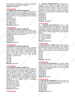 U
STO
M
A
R
A
U
G
U
STO
PR
O
F.G
ILM
A
R
A
U
G
U
STO
PR
O
F.G
ILM
A
R
A
U
G
U
STO
PR
O
F.G
ILM
A
R
A
U
G
U
STO
PR
O
F.G
ILM
A
R
A
U
G
U
STO
PR
O
F.G
ILM
A
R
A
U
G
U
STO
PR
O
F.G
ILM
A
R
A
U
G
U
STO
PR
O
F.G
ILM
A
R
A
U
PR
O
F.G
ILM
A
R
A
U
G
U
STO
PR
O
F.G
ILM
A
R
A
U
G
U
STO
PR
O
F.G
ILM
A
R
A
U
G
U
STO
PR
O
F.G
ILM
A
R
A
U
G
U
STO
PR
O
F.G
ILM
A
R
A
U
G
U
STO
PR
O
F.G
ILM
A
R
A
U
G
U
ST
PR
O
F.G
ILM
A
R
(E) mais de 80% das fontes de energia do planeta são
constituídas de termelétricas e hidrelétricas.
Resposta: alternativa E
PORCENTAGEM
25. (GUARDA CIVIL METR.-SP-2004-FCC)
Uma caixa contém de 36 à 42 botões. Retirando-se 4
botões, sabe-se que o total de botões da caixa se reduz a
90% da situação anterior à retirada. Nessas condições,é
correto dizer que o número de botões na caixa antes da
retirada era
(A) divisor de 200.
(B) divisor de 205.
(C) divisor de 222.
(D) múltiplo de 3.
(E) múltiplo de 19.
Resposta: alternativa A
PORCENTAGEM
23. (GUARDA CIVIL METR.-SP-2004-FCC)
Uma mercadoria é vendida à vista por R$ 799,00, ou em
duas prestações iguais. Sabendo que o preço total da
mercadoria a prazo é 10% superior ao preço à vista, cada
prestação da compra a prazo é igual a
(A) R$ 479,40
(B) R$ 459,99
(C) R$ 439,45
(D) R$ 419,99
(E) R$ 403,45
Resposta: alternativa C
PORCENTAGEM
19. (GUARDA CIVIL METR.-SP-2004-FCC)
Rotineiramente uma pessoa deve fazer as seguintes
contas sobre um determinado preço: acrescentar 32%,
dar um desconto de 10% sobre o resultado encontrado,
calcular 2/3 do número obtido e, com essa última conta,
obter o preço final procurado. Para fazer as três
operações, utilizando uma única conta, deve-se
multiplicar o preço inicial por
(A) 0,021
(B) 0,088
(C) 0,147
(D) 0,628
(E) 0,782
Resposta: alternativa E
PORCENTAGEM
18. (GUARDA CIVIL METR.-SP-2004-FCC)
Do tempo gasto no processamento de uma planilha de
cálculo, sabe-se que o computador gasta 25% lendo os
dados de entrada, 40% fazendo cálculos aritméticos e
35% preparando os dados para a impressão. Se o
programa do computador for reformulado de modo a
realizar os cálculos aritméticos na metade do tempo que
fazem originalmente, as novas porcentagens de gasto de
tempos na leitura dos dados de entrada, nos cálculos
aritméticos e no preparo para a impressão,
respectivamente, serão
(A) 31,25%, 25%, 43,75%
(B) 32,5%, 25%, 42,5%
(C) 32,75%, 20%, 47,25%
(D) 33,33%, 20%, 46,66%
(E) 35%, 20%, 45%
Resposta: alternativa A
PORCENTAGEM
14. . (TÉC.JUD.-TER-RGN-2005-FCC) O preço para a
execução de um trabalho de prótese dentária é o
resultado da adição do custo do material com o valor da
mão-de-obra. Em certo trabalho no qual o valor da mão-
de-obra foi orçado em 80% do custo do material, o
protético fez um desconto de 5% ao cliente, que pagou
R$ 513,00. O preço estipulado peia mão-de-obra desse
trabalho foi de
(A) R$ 385,00
(B) R$ 300,00
(C) R$ 285,00
(D) R$ 270,00
(E) R$ 240,00
Resposta: alternativa E
PORCENTAGEM
25. (TÉC.JUD.-TRT-22ª-2004-FCC) Franco e Jade
foram incumbidos de digitar as laudas de um texto. Sabe-
se que ambos digitaram suas partes com velocidades
constantes e que a velocidade de Franco era 80% da de
Jade. Nessas condições, se Jade gastou 10 minutos para
digitar 3 laudas, o tempo gasto por Franco para digitar 24
laudas foi
(A) 1 hora e 15 minutos.
(B) 1 hora e 20 minutos.
(C) 1 hora e 30 minutos.
(D) 1 hora e 40 minutos.
(E) 2 horas.
Resposta: alternativa D
PORCENTAGEM
21. (TÉC.JUD.-TRT-11ª-2005) Duas lojas têm o mesmo
preço de tabela para um mesmo artigo e ambas oferecem
dois descontos sucessivos ao comprador: uma, de 20% e
20%; e a outra, de 30% e 10% Na escolha da melhor
opção, um comprador obterá, sobre o preço de tabela, um
ganho de
(A) 34%
(B) 36%
(C) 37%
(D) 39%
(E) 40%
Resposta: alternativa C
PORCENTAGEM
18. (TÉC.JUD.-TRT-22ª-2004-FCC) Um vendedor recebe
uma comissão de 5% sobre o lucro total das vendas que
realiza no mês. Em um mês em que as vendas
totalizaram R$ 45 000,00, gerando um lucro de 30%, ele
recebeu uma comissão de
(A) R$ 675,00
(B) R$ 680,00
(C) R$ 700,00
(D) R$ 725,00
(E) R$ 760,00
Resposta: alternativa A
PORCENTAGEM
19. (TÉC.JUD.-TRT-22ª-2004-FCC) Uma fatura de R$ 10
000,00 sofreu três abatimentos sucessivos: de 5%, mais
8% e mais 7%. 0 valor líquido dessa fatura é
(A) R$ 7 828,20
(B) R$ 7 982,40
(C) R$ 8 000,00
(D) R$ 8128,20
(E) R$ 8 248,60
Resposta: alternativa D
 
