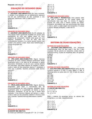 U
STO
M
A
R
A
U
G
U
STO
PR
O
F.G
ILM
A
R
A
U
G
U
STO
PR
O
F.G
ILM
A
R
A
U
G
U
STO
PR
O
F.G
ILM
A
R
A
U
G
U
STO
PR
O
F.G
ILM
A
R
A
U
G
U
STO
PR
O
F.G
ILM
A
R
A
U
G
U
STO
PR
O
F.G
ILM
A
R
A
U
G
U
STO
PR
O
F.G
ILM
A
R
A
U
PR
O
F.G
ILM
A
R
A
U
G
U
STO
PR
O
F.G
ILM
A
R
A
U
G
U
STO
PR
O
F.G
ILM
A
R
A
U
G
U
STO
PR
O
F.G
ILM
A
R
A
U
G
U
STO
PR
O
F.G
ILM
A
R
A
U
G
U
STO
PR
O
F.G
ILM
A
R
A
U
G
U
ST
PR
O
F.G
ILM
A
R
Resposta: alternativa B
EQUAÇÃO DO SEGUNDO GRAU
EQUAÇÃO DO SEGUNDO GRAU
37. (AG.PENIT.-2002-AMAPÁ-FCC) Em certo momento,
o número X de soldados em um policiamento ostensivo
era tal que subtraindo-se do seu quadrado o seu
quádruplo, obtinha-se 1 845. O valor de X é
(A) 42
(B) 45
(C) 48
(D) 50
(E)) 52
GABARITO: B
EQUAÇÃO DO SEGUNDO GRAU
38. (AG.PENIT.-2002-AMAPÁ-FCC) Os 60 soldados de
uma equipe foram igualmente divididos em grupos para
participarem de uma aula prática sobre um novo
programa de computador, ficando cada grupo em uma
máquina. Entretanto, na hora da aula, três dos
computadores travaram e os outros grupos tiveram que
receber uma pessoa a mais. Após essa redistribuição, o
número de grupos era
(A) 15
(D) 12
(C)) 10
(D) 9
(E) 6
GABARITO: ?
EQUAÇÃO DO SEGUNDO GRAU
26. (TÉC.JUDIC.-2002-CEARÁ-FCC) Alguns técnicos
judiciários de certo Cartório Eleitoral combinaram dividir
igualmente entre si um total de 84 processos a serem
arquivados. Entretanto, no dia em que o serviço deveria
ser executado, dois deles faltaram ao trabalho e, assim,
coube a cada um dos presentes arquivar 7 processos a
mais que o previsto. Quantos processos cada técnico
arquivou?
(A) 14
(B) 18
(C) 21
(D) 24
(E) 28
GABARITO: C
EQUAÇÃO DO SEGUNDO GRAU
19. (TÉCN.JUDIC.-BAHIA-2003-FCC) Alguns técnicos,
designados para fazer a manutenção dos 48
microcomputadores de certa empresa, decidiram dividir
igualmente entre si a quantidade de micros a serem
vistoriados. Entretanto, no dia em que a tarefa seria
realizada, 2 dos técnicos faltaram ao serviço e, assim,
coube a cada um dos presentes vistoriar 4 micros a mais
que o previsto. Quantos técnicos executaram a tarefa?
(A) 4
(B) 5
(C) 6
(D) 7
(E) 8
GABARITO: A
EQUAÇÃO DO SEGUNDO GRAU
36 (ESCRIT.BB-1998-FCC)
As raízes que satisfazem a equação 2x
2
+ 3x - 2 = 0 são:
(A) +1; -2
(B) +½; +2
(C) + ½; -2
(D) -½; +2
(E) -½; -2
GABARITO: C
EQUAÇÃO DO SEGUNDO GRAU
24. (TÉC.JUDIC.1ª REGIÃO-FCC) Uma pessoa sabe
que, para o transporte de 720 caixas iguais, sua
caminhonete teria que fazer no mínimo X viagens,
levando em cada uma o mesmo número de caixas.
Entretanto, ela preferiu usar sua caminhonete três vezes
a mais e, assim, a cada viagem ela transportou 12 caixas
a menos. Nessas condições, o valor de X é
(A) 6
(B) 9
(C) 10
(D) 12
(E) 15
GABARITO: D
SISTEMA DE DUAS EQUAÇÕES
SISTEMA DE DUAS EQUAÇÕES
39. (AG.PENIT.-2002-AMAPÁ-FCC) Um recipiente
completamente cheio de óleo pesa 2 kg. Se o óleo
ocupasse 1/4 do volume do recipiente, o peso total se
reduziria a 875 g. O peso do recipiente vazio, em gramas,
é igual a
(A)) 250
(B) 480
(C) 500
(D) 630
(E) 700
GABARITO: C
SISTEMA DE DUAS EQUAÇÕES
31. (AUX.PER.CRIM.-2002-AMAPÁ-FCC)A soma de três
números naturais é 13 455. O maior deles é 7 946. A
diferença entre os outros dois é 2 125. O triplo do menor
deles é
(A) 1 692
(B) 3 384
(C) 3 817
(D)) 4 749
(E) 5 076
GABARITO: E
SISTEMA DE DUAS EQUAÇÕES
37 (ESCRIT.BB-1998-FCC)
x + y - z = -4
2x + y + 2z = 6
3x - y + z = 8
Dado o sistema de equações acima, os valores das
incógnitas x, y e z são, respectivamente:
(A) 3, -2 e 1
(B) 1, -2 e 3
(C) 1, -2 e -3
(D) -1, 2 e -3
(E) -1, -2 e 3
GABARITO: B
 