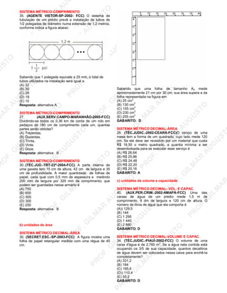 U
STO
M
A
R
A
U
G
U
STO
PR
O
F.G
ILM
A
R
A
U
G
U
STO
PR
O
F.G
ILM
A
R
A
U
G
U
STO
PR
O
F.G
ILM
A
R
A
U
G
U
STO
PR
O
F.G
ILM
A
R
A
U
G
U
STO
PR
O
F.G
ILM
A
R
A
U
G
U
STO
PR
O
F.G
ILM
A
R
A
U
G
U
STO
PR
O
F.G
ILM
A
R
A
U
PR
O
F.G
ILM
A
R
A
U
G
U
STO
PR
O
F.G
ILM
A
R
A
U
G
U
STO
PR
O
F.G
ILM
A
R
A
U
G
U
STO
PR
O
F.G
ILM
A
R
A
U
G
U
STO
PR
O
F.G
ILM
A
R
A
U
G
U
STO
PR
O
F.G
ILM
A
R
A
U
G
U
ST
PR
O
F.G
ILM
A
R
SISTEMA MÉTRICO-COMPRIMENTO
35. (AGENTE VISTOR-SP-2002- FCC) O sistema de
tubulação de um prédio prevê a instalação de tubos de
1/2 polegadas de diâmetro numa extensão de 1,2 metros,
conforme indica a figura abaixo:
Sabendo que 1 polegada equivale a 25 mm, o total de
tubos utilizados na instalação será igual a
(A) 32
(B) 30
(C) 26
(D) 18
(E) 10
Resposta: alternativa A
SISTEMA MÉTRICO-COMPRIMENTO
27. (AUX.SERV.CAMPO-MARANHÃO-2005-FCC)
Dividindo-se todos os 0,36 km de corda de um rolo em
pedaços de 180 cm de comprimento cada um, quantas
partes serão obtidas?
(A) Trezentas.
(B) Duzentas.
(C) Trinta.
(D) Vinte.
(E) Doze.
Resposta: alternativa B
SISTEMA MÉTRICO-COMPRIMENTO
30..(TÉC.JUD.-TRT-22ª-2004-FCC) A parte interna de
uma gaveta tem 15 cm de altura, 42 cm de largura e 35
cm de profundidade. A maior quantidade de folhas de
papel, cada qual com 0,5 mm de espessura e medindo
200 mrn de largura por 320 mm de comprimento, que
podem ser guardadas nesse armário é
(A) 750
(B) 600
(C) 500
(D) 300
(E) 250
Resposta: alternativa B
b) unidades de área
SISTEMA MÉTRICO DECIMAL-ÁREA
30. (SECRET.ESC.-SP-2003-FCC) A figura mostra uma
folha de papel retangular medida com uma régua de 40
cm.
Sabendo que uma folha de tamanho A4 mede
aproximadamente 21 cm por 30 cm, sua área supera a da
folha representada na figura em
(A) 25 cm
2
(B) 130 cm
2
(C) 155 cm
2
(D) 230 cm
2
(E) 255 cm2
GABARITO: D
SISTEMA MÉTRICO DECIMAL-ÁREA
28. (TÉC.JUDIC.-2002-CEARÁ-FCC)O tampo de uma
mesa tem a forma de um quadrado, cujo lado mede 120
cm. Se ele deve ser revestido por um material que custa
R$ 18,50 o metro quadrado, a quantia mínima a ser
desembolsada para se executar esse serviço é
(A) R$ 26,64
(B) R$ 25,86
(C) R$ 24,48
(D) R$ 22,20
(E) R$ 20,16
GABARITO: A
c) unidades de volume e capacidade
SISTEMA MÉTRICO DECIMAL- VOL. E CAPAC.
40. (AUX.PER.CRIM.-2002-AMAPÁ-FCC) Uma das
caixas de água de um prédio mede 1,5 m de
comprimento, 8 dm de largura e 120 cm de altura. O
número de litros de água que ela comporta é
(A)) 129,5
(B) 144
(C) 1 295
(D) 1 440
(E) 2 880
GABARITO: D
SISTEMA MÉTRICO DECIMAL-VOLUME E CAPAC.
34. (TÉC.JUDIC.-PIAUÍ-2002-FCC) O volume de uma
caixa d'água é de 2,760 m3
. Se a água nela contida está
ocupando os 3/5 de sua capacidade, quantos decalitros
de água devem ser colocados nessa caixa para enchê-la
completamente?
(A) 331,2
(B) 184
(C) 165,6
(D)) 110,4
(E) 55,2
GABARITO: D
 