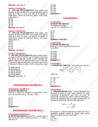 U
STO
M
A
R
A
U
G
U
STO
PR
O
F.G
ILM
A
R
A
U
G
U
STO
PR
O
F.G
ILM
A
R
A
U
G
U
STO
PR
O
F.G
ILM
A
R
A
U
G
U
STO
PR
O
F.G
ILM
A
R
A
U
G
U
STO
PR
O
F.G
ILM
A
R
A
U
G
U
STO
PR
O
F.G
ILM
A
R
A
U
G
U
STO
PR
O
F.G
ILM
A
R
A
U
PR
O
F.G
ILM
A
R
A
U
G
U
STO
PR
O
F.G
ILM
A
R
A
U
G
U
STO
PR
O
F.G
ILM
A
R
A
U
G
U
STO
PR
O
F.G
ILM
A
R
A
U
G
U
STO
PR
O
F.G
ILM
A
R
A
U
G
U
STO
PR
O
F.G
ILM
A
R
A
U
G
U
ST
PR
O
F.G
ILM
A
R
Resposta: alternativa E
RAZÃO E PROPORÇÃO
25. .(TÉC.JUD.-TRT-22ª-2004-FCC) Para pagar uma
despesa no valor de R$ 96,00, uma pessoa usou apenas
notas de 2 reais e 5 reais, num total de 30 cédulas. A
razão entre o número de notas de 2 reais e o de 5 reais,
nossa ordem, é
(A) 2/3
(B) 5/6
(C) 3/2
(D) 5/3
(E) 7/2
Resposta: alternativa C
RAZÃO E PROPORÇÃO
25. .(TÉC.JUD.-TRT-22ª-2004-FCC) Para pagar uma
despesa no valor de R$ 96,00, uma pessoa usou apenas
notas de 2 reais e 5 reais, num total de 30 cédulas. A
razão entre o número de notas de 2 reais e o de 5 reais,
nossa ordem, é
(A) 2/3
(B) 5/6
(C) 3/2
(D) 5/3
(E) 7/2
Resposta: alternativa C
RAZÃO E PROPORÇÃO
14. (TÉC.JUD.-TRT-22ª-2004-FCC) Uma empresa gerou
um lucro de R$ 420 000,00, que foi dividido entre seus
três sócios, da seguinte maneira: a parte recebida pelo
primeiro está para a do segundo assim como 2 está para
3; a parte do segundo está para a do terceiro assim como
4 está para 5. Nessa divisão, a menor das partes é igual
a
(A) R$ 80 000,00
(B) R$ 96 000,00
(C) R$120 000,00
(D) R$124 000,00
(E) R$144 000,00
Resposta: alternativa B
PROGRESSÃO ARITMÉTICA
PROGRESSÃO ARITMÉTICA
38 (ESCRIT.BB-1998-FCC)
Assinale a opção que apresenta corretamente o oitavo
termo de uma PA onde a5 = 6 e a17 = 30.
(A) 10
(B) 12
(C) 14
(D) 16
(E) 18
GABARITO: B
PROGRESSÃO GEOMÉTRICA
PROGRESSÃO GEOMÉTRICA
39 (ESCRIT.BB-1998-FCC) Numa PG, o quarto termo é
20% do terceiro termo. Sabendo-se que a1 = 2.000, o
valor de a5 é:
(A) 20/3
(B) 18/7
(C) 16/5
(D) 14/5
(E) 12/7
GABARITO: C
LOGARÍTMOS
LOGARÍTMOS
40 (ESCRIT.BB-1998-FCC)
O resultado da equação
log3 (2x + 1) – log3 (5x -3) = -1 é:
(A) 12
(B) 10
(C) 8
(D) 6
(E) 4
GABARITO: ANULADA
LOGARÍTMOS
41 (ESCRIT.BB-1998-FCC)
Dado log 3 = 0,477, podemos afirmar que o
log 9.000 é:
(A) 3,459
(B) 3,594
(C) 3,954
(D) 5,493
(E) 5,943
GABARITO: C
LOGARÍTMOS
31. (ESCRIT.CEF-1998-FCC) Calculando-se o valor de ,
obtém-se:
a) log 3 1/5
b) 1/3
c) 1/5
d) -1/3
e) -1
GABARITO: e)
LOGARÍTMOS
13. (TRANSPETRO-2001-FCC) A Superintendência dos
Terminais & Dutos de certa região publicou um edital
convocando X operadores para fazer um curso de
treinamento. Suponha que, após t horas da publicação, o
número de operadores que já tinham conhecimento da
convocação poderia ser estimado pela expressão:
Se, decorrida 1 hora da publicação do edital, 40% dos X
operadores estavam cientes da notícia, após quanto
tempo 80% deles tomaram ciência dela?
Dados:
ln 2 = 0,7
ln 3 = 1,1
 