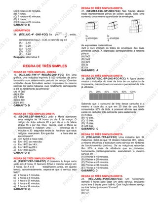 U
STO
M
A
R
A
U
G
U
STO
PR
O
F.G
ILM
A
R
A
U
G
U
STO
PR
O
F.G
ILM
A
R
A
U
G
U
STO
PR
O
F.G
ILM
A
R
A
U
G
U
STO
PR
O
F.G
ILM
A
R
A
U
G
U
STO
PR
O
F.G
ILM
A
R
A
U
G
U
STO
PR
O
F.G
ILM
A
R
A
U
G
U
STO
PR
O
F.G
ILM
A
R
A
U
PR
O
F.G
ILM
A
R
A
U
G
U
STO
PR
O
F.G
ILM
A
R
A
U
G
U
STO
PR
O
F.G
ILM
A
R
A
U
G
U
STO
PR
O
F.G
ILM
A
R
A
U
G
U
STO
PR
O
F.G
ILM
A
R
A
U
G
U
STO
PR
O
F.G
ILM
A
R
A
U
G
U
ST
PR
O
F.G
ILM
A
R
(A) 6 horas e 30 minutos.
(B) 7 horas.
(C) 7 horas e 40 minutos.
(D) 8 horas.
(E) 8 horas e 20 minutos.
GABARITO: B
LOGARÍTMOS
54. (TÉC.JUD.-4ª -2001-FCC) Se x
1x
8
116 =−
, então,
considerando log 2 = 0,30, o valor de log x é
(A) −0,40
(B) −0,20
(C) −0,10
(D) 0,20
(E) 0,40
Resposta: alternativa E
REGRA DE TRÊS SIMPLES
REGRA DE TRÊS SIMPLES - DIRETA
19. (AUX.JUD.-TRF-1ª REGIÃO-2001-FCC) Em uma
gráfica, uma máquina imprimiu 8 520 unidades de certo
formulário num determinado período de tempo. Quantas
unidades desse formulário seriam impressas no mesmo
período por outra máquina, cujo rendimento corresponde
a 3/4 do rendimento da primeira?
(A) 11 360
(B) 8 250
(C) 7 490
(D)) 6 390
(E) 6 315
GABARITO: D
REGRA DE TRÊS SIMPLES-DIRETA
43. (ESCRIT.CEF-1998-FCC) João e Maria acertaram
seus relógios às 14 horas do dia 7 de março. O
relógio de João adianta 20 s por dia e o de Maria
atrasa 16 s por dia. Dias depois, João e Maria se
encontraram e notaram uma diferença de 4
minutos e 30 segundos entre os horários que seus
relógios marcavam. Em que dia e hora eles se
encontraram?
a) Em 12/03 à meia noite.
b) Em 13/03 ao meio dia.
c) Em 14/03 às 14 h.
d) Em 14/03 às 22 h.
e) Em 15/03 às 2 h.
GABARITO: e)
REGRA DE TRÊS SIMPLES-DIRETA
44. (ESCRIT.CEF-1998-FCC) O faxineiro A limpa certo
salão em 4 horas. O faxineiro B faz o mesmo serviço em
3 horas. Se A e B trabalharem juntos, em quanto
tempo, aproximadamente, espera-se que o serviço seja
feito?
a) 2 horas e 7 minutos.
b) 2 horas e 5 minutos.
c) 1 hora e 57 minutos.
d) 1 hora e 43 minutos.
e) 1 hora e 36 minutos.
GABARITO: d)
REGRA DE TRÊS SIMPLES-DIRETA
31. (SECRET.ESC.-SP-2003-FCC) Nas figuras abaixo
estão representadas pilhas de caixas iguais, cada uma
contendo uma mesma quantidade de envelopes.
As expressões matemáticas
3x/2 e 3x/4 indicam os totais de envelopes das duas
primeiras pilhas. A expressão correspondente à terceira
pilha é
(A) 5x/2
(B) 5x/4
(C) 3x/5
(D) 3x
(E) 5x
GABARITO: A
REGRA DE TRÊS SIMPLES-DIRETA
34. (SECRET.ESC.-SP-2003-FCC-FCC) A figura abaixo
mostra o indicador do nível de tinta de um cartucho de
impressora, marcando em cor escura o percentual de tinta
já utilizada.
Sabendo que o consumo de tinta desse cartucho é o
mesmo a cada dia, e que em 20 dias de uso foram
consumidos 50% da tinta, é possível afirmar que ainda
existe no cartucho tinta suficiente para exatamente
(A) 6 dias.
(B) 10 dias.
(C) 12 dias.
(D) 15 dias.
(E) 28 dias.
GABARITO: C
REGRA DE TRÊS SIMPLES-DIRETA
20. (TÉC.JUDIC.-TRT-24ª-FCC) Uma indústria tem 34
máquinas. Sabe-se que 18 dessas máquinas têm, todas,
a mesma eficiência e executam certo serviço em 10 horas
de funcionamento contínuo. Se as máquinas restantes
têm 50% a mais de eficiência que as primeiras,
funcionando ininterruptamente, executariam o mesmo
serviço em
(A) 8 horas e 40 minutos.
(B) 8 horas e 20 minutos.
(C) 7 horas e 45 minutos.
(D) 7 horas e 30 minutos.
(E) 7 horas e 15 minutos.
GABARITO: D
REGRA DE TRÊS SIMPLES-DIRETA
24. (TÉC.JUDIC.-PIAUÍ-2002-FCC) Um funcionário
demora 6 horas para fazer um certo serviço, enquanto
outro leva 8 horas para fazê-lo. Que fração desse serviço
os dois fariam juntos em 3 horas?
(A) 1/4
(B) 1/7
 