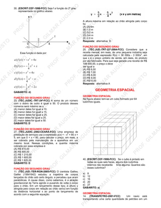 U
STO
M
A
R
A
U
G
U
STO
PR
O
F.G
ILM
A
R
A
U
G
U
STO
PR
O
F.G
ILM
A
R
A
U
G
U
STO
PR
O
F.G
ILM
A
R
A
U
G
U
STO
PR
O
F.G
ILM
A
R
A
U
G
U
STO
PR
O
F.G
ILM
A
R
A
U
G
U
STO
PR
O
F.G
ILM
A
R
A
U
G
U
STO
PR
O
F.G
ILM
A
R
A
U
PR
O
F.G
ILM
A
R
A
U
G
U
STO
PR
O
F.G
ILM
A
R
A
U
G
U
STO
PR
O
F.G
ILM
A
R
A
U
G
U
STO
PR
O
F.G
ILM
A
R
A
U
G
U
STO
PR
O
F.G
ILM
A
R
A
U
G
U
STO
PR
O
F.G
ILM
A
R
A
U
G
U
ST
PR
O
F.G
ILM
A
R
30. (ESCRIT.CEF-1998-FCC) Seja f a função do 2º grau
representada no gráfico abaixo.
Essa função é dada por:
xxxfe
xxxfd
xxxfc
xxxfb
xxxfa
2
2
1
)()
4
1
)()
4)()
4
1
)()
4)()
2
2
2
2
2
−=
−=
+=
+−=
+−=
GABARITO: d)
FUNÇÃO DO SEGUNDO GRAU
23. (TÉC.JUDIC.-TRT-24ª-FCC) A soma de um número
com o dobro de outro é igual a 50. O produto desses
números será máximo se o
(A) menor deles for igual a 10.
(B) menor deles for igual a 15.
(C) menor deles for igual a 25.
(D) maior deles for igual a 25.
(E) maior deles for igual a 50.
GABARITO: D
FUNÇÃO DO SEGUNDO GRAU
27. (TÉC.JUDIC.-2002-CEARÁ-FCC) Uma empresa de
prestação de serviços usa a expressão p(x) = - x
2
+ 80 x +
5, em que 0 < x < 80, para calcular o preço, em reais, a
ser cobrado pela manutenção de x aparelhos em um
mesmo local. Nessas condições, a quantia máxima
cobrada por essa empresa é
(A) R$ 815,00
(B) R$ 905,00
(C) R$ 1 215,00
(D) R$ 1 605,00
(E) R$ 1 825,00
GABARITO: D
FUNÇÃO DO SEGUNDO GRAU
11. (TÉC.JUD.-TER-RGN-2005-FCC) O cientista Galìleu
Galilei (15641642) estudou a trajetória de corpos
lançados do chão sob certo ângulo, e percebeu que eram
parabólicas. A causa disso, como sabemos, é a atração
gravitacional da Terra agindo e puxando de volta o corpo
para o chão. Em um lançamento desse tipo, a altura y
atingida peio corpo em relação ao chão variou em função
da distância horizontal x ao ponto de lançamento de
acordo com a seguinte equação:
A altura máxima em relação ao chão atingida pelo corpo
foi
(A) 25/4m
(B) 1,0 m
(C) 5/2 m
(D) 5/4 m
(E) 2,0 m
Resposta: alternativa D
FUNÇÃO DO SEGUNDO GRAU
20. (TÉC.JUD.-TRT-22ª-2004-FCC) Considere que a
receita mensal, em reais, de uma pequena indústria seja
calculada pela expressão R(x) = 36 000x - 3 000x2
, em
que x é o preço unitário de venda, em reais, do produto
por ela fabricado. Para que seja gerada una receita de R$
108 000,00, o preço x deve
ser igual a
(A) R$ 6,00
(B) R$ 7,00
(C) R$ 8,00
(D) R$ 9,00
(E) R$10,00
Resposta: alternativa A
GEOMETRIA ESPACIAL
GEOMETRIA ESPACIAL
Na figura abaixo tem-se um cubo formado por 64
cubinhos iguais.
40. (ESCRIT.CEF-1998-FCC) Se o cubo é pintado em
todas as suas seis faces, alguns dos cubinhos
internos não receberão tinta alguma. Quantos são
esses cubinhos?
a) 8
b) 12
c) 16
d) 20
e) 27
GABARITO: a)
GEOMETRIA ESPACIAL
14. (TRANSPETRO-2001-FCC) Um navio está
transportando uma certa quantidade de petróleo em um
 