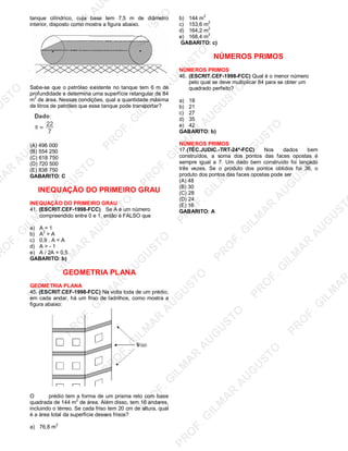 U
STO
M
A
R
A
U
G
U
STO
PR
O
F.G
ILM
A
R
A
U
G
U
STO
PR
O
F.G
ILM
A
R
A
U
G
U
STO
PR
O
F.G
ILM
A
R
A
U
G
U
STO
PR
O
F.G
ILM
A
R
A
U
G
U
STO
PR
O
F.G
ILM
A
R
A
U
G
U
STO
PR
O
F.G
ILM
A
R
A
U
G
U
STO
PR
O
F.G
ILM
A
R
A
U
PR
O
F.G
ILM
A
R
A
U
G
U
STO
PR
O
F.G
ILM
A
R
A
U
G
U
STO
PR
O
F.G
ILM
A
R
A
U
G
U
STO
PR
O
F.G
ILM
A
R
A
U
G
U
STO
PR
O
F.G
ILM
A
R
A
U
G
U
STO
PR
O
F.G
ILM
A
R
A
U
G
U
ST
PR
O
F.G
ILM
A
R
tanque cilíndrico, cuja base tem 7,5 m de diâmetro
interior, disposto como mostra a figura abaixo.
Sabe-se que o petróleo existente no tanque tem 6 m de
profundidade e determina uma superfície retangular de 84
m
2
de área. Nessas condições, qual a quantidade máxima
de litros de petróleo que esse tanque pode transportar?
(A) 496 000
(B) 554 250
(C) 618 750
(D) 720 500
(E) 838 750
GABARITO: C
INEQUAÇÃO DO PRIMEIRO GRAU
INEQUAÇÃO DO PRIMEIRO GRAU
41. (ESCRIT.CEF-1998-FCC) Se A é um número
compreendido entre 0 e 1, então é FALSO que
a) A = 1
b) A
2
> A
c) 0,9 . A < A
d) A > - 1
e) A / 2A = 0,5
GABARITO: b)
GEOMETRIA PLANA
GEOMETRIA PLANA
45. (ESCRIT.CEF-1998-FCC) Na volta toda de um prédio,
em cada andar, há um friso de ladrilhos, como mostra a
figura abaixo:
O prédio tem a forma de um prisma reto com base
quadrada de 144 m2
de área. Além disso, tem 16 andares,
incluindo o térreo. Se cada friso tem 20 cm de altura, qual
é a área total da superfície desses frisos?
a) 76,8 m
2
b) 144 m
2
c) 153,6 m
2
d) 164,2 m
2
e) 168,4 m
2
GABARITO: c)
NÚMEROS PRIMOS
NÚMEROS PRIMOS
46. (ESCRIT.CEF-1998-FCC) Qual é o menor número
pelo qual se deve multiplicar 84 para se obter um
quadrado perfeito?
a) 18
b) 21
c) 27
d) 35
e) 42
GABARITO: b)
NÚMEROS PRIMOS
17.(TÉC.JUDIC.-TRT-24ª-FCC) Nos dados bem
construídos, a soma dos pontos das faces opostas é
sempre igual a 7. Um dado bem construído foi lançado
três vezes. Se o produto dos pontos obtidos foi 36, o
produto dos pontos das faces opostas pode ser
(A) 48
(B) 30
(C) 28
(D) 24
(E) 16
GABARITO: A
 