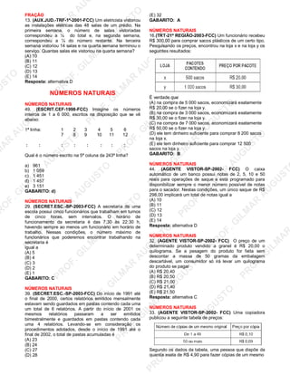 U
STO
M
A
R
A
U
G
U
STO
PR
O
F.G
ILM
A
R
A
U
G
U
STO
PR
O
F.G
ILM
A
R
A
U
G
U
STO
PR
O
F.G
ILM
A
R
A
U
G
U
STO
PR
O
F.G
ILM
A
R
A
U
G
U
STO
PR
O
F.G
ILM
A
R
A
U
G
U
STO
PR
O
F.G
ILM
A
R
A
U
G
U
STO
PR
O
F.G
ILM
A
R
A
U
PR
O
F.G
ILM
A
R
A
U
G
U
STO
PR
O
F.G
ILM
A
R
A
U
G
U
STO
PR
O
F.G
ILM
A
R
A
U
G
U
STO
PR
O
F.G
ILM
A
R
A
U
G
U
STO
PR
O
F.G
ILM
A
R
A
U
G
U
STO
PR
O
F.G
ILM
A
R
A
U
G
U
ST
PR
O
F.G
ILM
A
R
FRAÇÃO
13. (AUX.JUD.-TRF-1ª-2001-FCC) Um eletricista vistoriou
as instalações elétricas das 48 salas de um prédio. Na
primeira semana, o número de salas vistoriadas
correspondeu a ¼ do total e, na segunda semana,
correspondeu a ¼ do número restante. Na terceira
semana vistoriou 14 salas e na quarta semana terminou o
serviço. Quantas salas ele vistoriou na quarta semana?
(A) 10
(B) 11
(C) 12
(D) 13
(E) 14
Resposta: alternativa D
NÚMEROS NATURAIS
NÚMEROS NATURAIS
49. (ESCRIT.CEF-1998-FCC) Imagine os números
inteiros de 1 a 6 000, escritos na disposição que se vê
abaixo:
1ª linha: 1 2 3 4 5 6
7 8 9 10 11 12
: : : : : : : :
Qual é o número escrito na 5ª coluna da 243ª linha?
a) 961
b) 1 059
c) 1 451
d) 1 457
e) 3 151
GABARITO: d)
NÚMEROS NATURAIS
29. (SECRET.ESC.-SP-2003-FCC) A secretaria de uma
escola possui cinco funcionários que trabalham em turnos
de cinco horas, sem intervalos. O horário de
funcionamento da secretaria é das 7:30 às 22:30 h,
havendo sempre ao menos um funcionário em horário de
trabalho. Nessas condições, o número máximo de
funcionários que poderemos encontrar trabalhando na
secretaria é
igual a
(A) 5
(B) 4
(C) 3
(D) 2
(E) 1
GABARITO: C
NÚMEROS NATURAIS
39. (SECRET.ESC.-SP-2003-FCC) Do início de 1991 até
o final de 2000, certos relatórios emitidos mensalmente
estavam sendo guardados em pastas contendo cada uma
um total de 6 relatórios. A partir do início de 2001 os
mesmos relatórios passaram a ser emitidos
bimestralmente e guardados em pastas contendo cada
uma 4 relatórios. Levando-se em consideração os
procedimentos adotados, desde o início de 1991 até o
final de 2002, o total de pastas acumuladas é
(A) 23
(B) 24
(C) 27
(D) 28
(E) 32
GABARITO: A
NÚMEROS NATURAIS
16.(TRT-21ª REGIÃO-2003-FCC) Um funcionário recebeu
R$ 300,00 para comprar sacos plásticos de um certo tipo.
Pesquisando os preços, encontrou na loja x e na loja y os
seguintes resultados:
É verdade que
(A) na compra de 5 000 sacos, economizará exatamente
R$ 20,00 se o fizer na loja y.
(B) na compra de 3 000 sacos, economizará exatamente
R$ 30,00 se o fizer na loja y.
(C) na compra de 7 000 sacos, economizará exatamente
R$ 50,00 se o fizer na loja y.
(D) ele tem dinheiro suficiente para comprar 8 200 sacos
na loja x.
(E) ele tem dinheiro suficiente para comprar 12 500
sacos na loja y.
GABARITO: B
NÚMEROS NATURAIS
44. (AGENTE VISTOR-SP-2002- FCC) O caixa
automático de um banco possui notas de 2, 5, 10 e 50
reais para operações de saque e está programado para
disponibilizar sempre o menor número possível de notas
para o sacador. Nestas condições, um único saque de R$
298,00 implicará um total de notas igual a
(A) 10
(B) 11
(C) 12
(D) 13
(E) 14
Resposta: alternativa D
NÚMEROS NATURAIS
32. (AGENTE VISTOR-SP-2002- FCC) O preço de um
determinado produto vendido a granel é R$ 20,00 o
quilograma. Se a pesagem do produto for feita sem
descontar a massa de 50 gramas da embalagem
descartável, um consumidor só irá levar um quilograma
do produto se pagar
(A) R$ 20,40
(B) R$ 20,50
(C) R$ 21,00
(D) R$ 21,40
(E) R$ 21,50
Resposta: alternativa C
NÚMEROS NATURAIS
33. (AGENTE VISTOR-SP-2002- FCC) Uma copiadora
publicou a seguinte tabela de preços:
Segundo os dados da tabela, uma pessoa que dispõe da
quantia exata de R$ 4,90 para fazer cópias de um mesmo
 